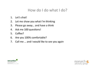 1.  Let’s	
  chat!	
  	
  
2.  Let	
  me	
  show	
  you	
  what	
  I’m	
  thinking	
  
3.  Please	
  go	
  away…	
  and	
  have	
  a	
  think	
  	
  	
  
4.  Ask	
  me	
  100	
  quesLons!	
  
5.  Coﬀee?	
  	
  
6.  Are	
  you	
  100%	
  comfortable?	
  
7.  Call	
  me	
  …	
  and	
  I	
  would	
  like	
  to	
  see	
  you	
  again	
  
How	
  do	
  I	
  do	
  what	
  I	
  do?	
  
 