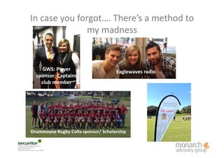 In	
  case	
  you	
  forgot….	
  There’s	
  a	
  method	
  to	
  
my	
  madness	
  
Eaglewaves	
  radio	
  GWS:	
  Player	
  
sponsor;	
  Captains	
  
club	
  member	
  
Drummoyne	
  Rugby	
  Colts	
  sponsor/	
  Scholarship	
  
 