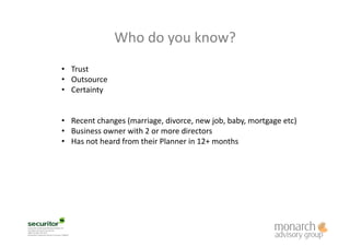 Who	
  do	
  you	
  know?	
  
•  Trust	
  
•  Outsource	
  
•  Certainty	
  
•  Recent	
  changes	
  (marriage,	
  divorce,	
  new	
  job,	
  baby,	
  mortgage	
  etc)	
  
•  Business	
  owner	
  with	
  2	
  or	
  more	
  directors	
  
•  Has	
  not	
  heard	
  from	
  their	
  Planner	
  in	
  12+	
  months	
  
 