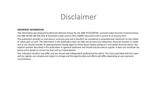 Disclaimer	
  
IMPORTANT	
  INFORMATION	
  
This	
  informaLon	
  was	
  prepared	
  by	
  Monarch	
  Advisory	
  Group	
  Pty	
  Ltd,	
  ABN	
  75155549705.	
  Licensed	
  under	
  Securitor	
  Financial	
  Group	
  
Ltd,	
  ABN	
  48	
  009	
  189	
  495	
  AFSL	
  &	
  Australian	
  Credit	
  Licence	
  (ACL)	
  240687	
  (Securitor)	
  and	
  is	
  current	
  as	
  at	
  January	
  2013.	
  
This	
  publicaLon	
  provides	
  an	
  overview	
  or	
  summary	
  only	
  and	
  it	
  shouldn’t	
  be	
  considered	
  a	
  comprehensive	
  statement	
  on	
  any	
  maker	
  
or	
  relied	
  upon	
  as	
  such.	
  The	
  informaLon	
  in	
  this	
  publicaLon	
  does	
  not	
  take	
  into	
  account	
  your	
  objecLves,	
  ﬁnancial	
  situaLon	
  or	
  needs	
  
and	
  so	
  you	
  should	
  consider	
  its	
  appropriateness	
  having	
  regard	
  to	
  these	
  factors	
  before	
  acLng	
  on	
  it	
  and	
  obtain	
  ﬁnancial	
  advice.	
  Any	
  
taxaLon	
  posiLon	
  described	
  in	
  this	
  publicaLon	
  is	
  a	
  general	
  statement	
  and	
  should	
  only	
  be	
  used	
  as	
  a	
  guide.	
  It	
  does	
  not	
  consLtute	
  tax	
  
advice	
  and	
  is	
  based	
  on	
  current	
  tax	
  laws	
  and	
  our	
  interpretaLon.	
  
Your	
  individual	
  situaLon	
  may	
  diﬀer	
  and	
  you	
  should	
  seek	
  independent	
  professional	
  tax	
  advice.	
  The	
  rules	
  associated	
  with	
  the	
  super	
  
and	
  tax	
  regimes	
  are	
  complex	
  and	
  subject	
  to	
  change	
  and	
  the	
  opportuniLes	
  and	
  eﬀects	
  will	
  diﬀer	
  depending	
  on	
  your	
  personal	
  
circumstances.	
  
 