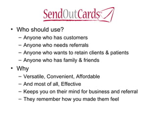 Who should use? Anyone who has customers Anyone who needs referrals Anyone who wants to retain clients & patients Anyone who has family & friends Why Versatile, Convenient, Affordable And most of all, Effective Keeps you on their mind for business and referral They remember how you made them feel 