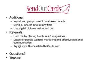 Additional Import and group current database contacts Send 1, 100, or 1000 at any time  Use digital pictures inside and out Referrals Help me by placing brochures & magazines Listen for people wanting marketing and effective personal communication  Try @ www.SuccessIsInTheCards.com Questions? Thanks! 