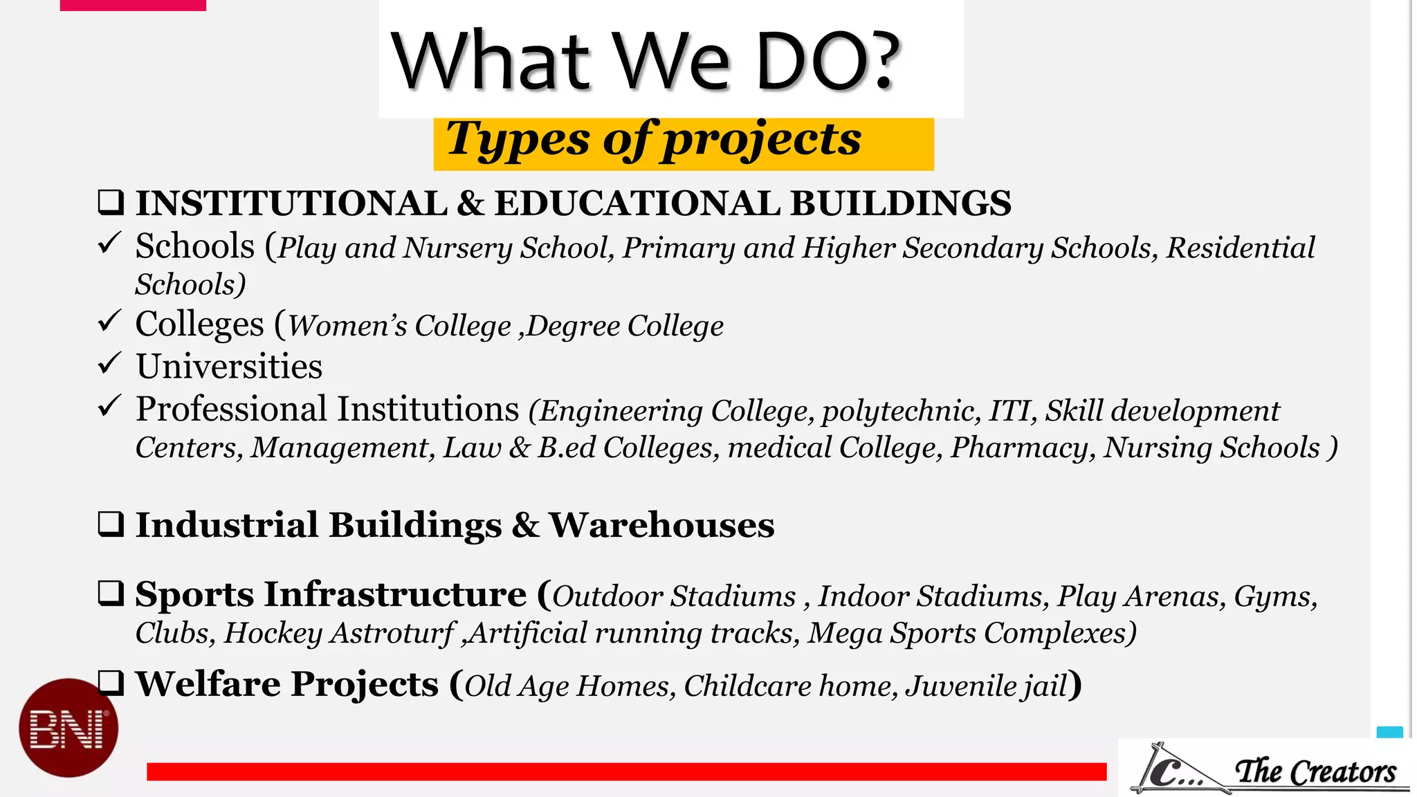 10
Types of projects
What We DO?
 INSTITUTIONAL & EDUCATIONAL BUILDINGS
 Schools (Play and Nursery School, Primary and Higher Secondary Schools, Residential
Schools)
 Colleges (Women’s College ,Degree College
 Universities
 Professional Institutions (Engineering College, polytechnic, ITI, Skill development
Centers, Management, Law & B.ed Colleges, medical College, Pharmacy, Nursing Schools )
 Industrial Buildings & Warehouses
 Sports Infrastructure (Outdoor Stadiums , Indoor Stadiums, Play Arenas, Gyms,
Clubs, Hockey Astroturf ,Artificial running tracks, Mega Sports Complexes)
 Welfare Projects (Old Age Homes, Childcare home, Juvenile jail)
 