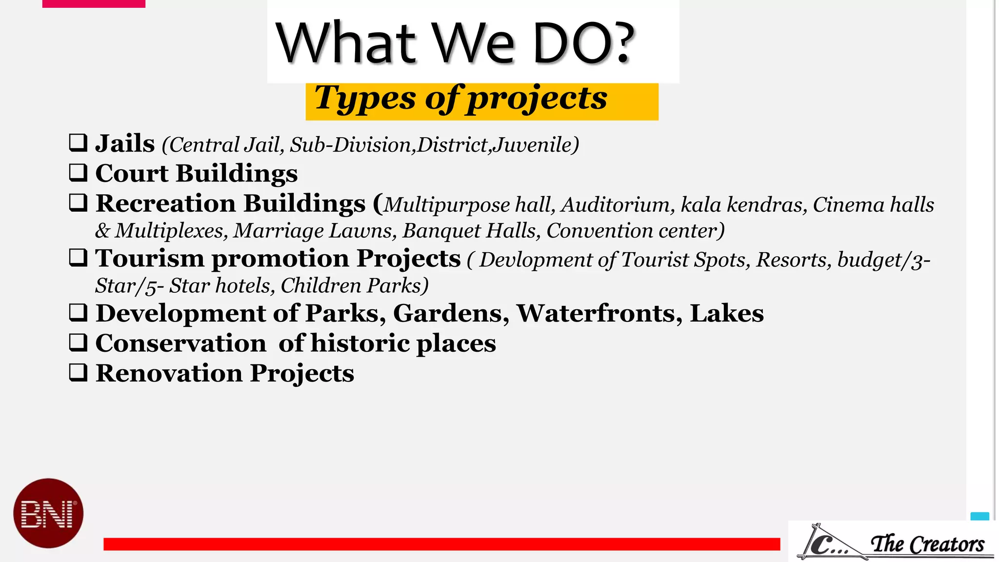 11
Types of projects
What We DO?
 Jails (Central Jail, Sub-Division,District,Juvenile)
 Court Buildings
 Recreation Buildings (Multipurpose hall, Auditorium, kala kendras, Cinema halls
& Multiplexes, Marriage Lawns, Banquet Halls, Convention center)
 Tourism promotion Projects ( Devlopment of Tourist Spots, Resorts, budget/3-
Star/5- Star hotels, Children Parks)
 Development of Parks, Gardens, Waterfronts, Lakes
 Conservation of historic places
 Renovation Projects
 