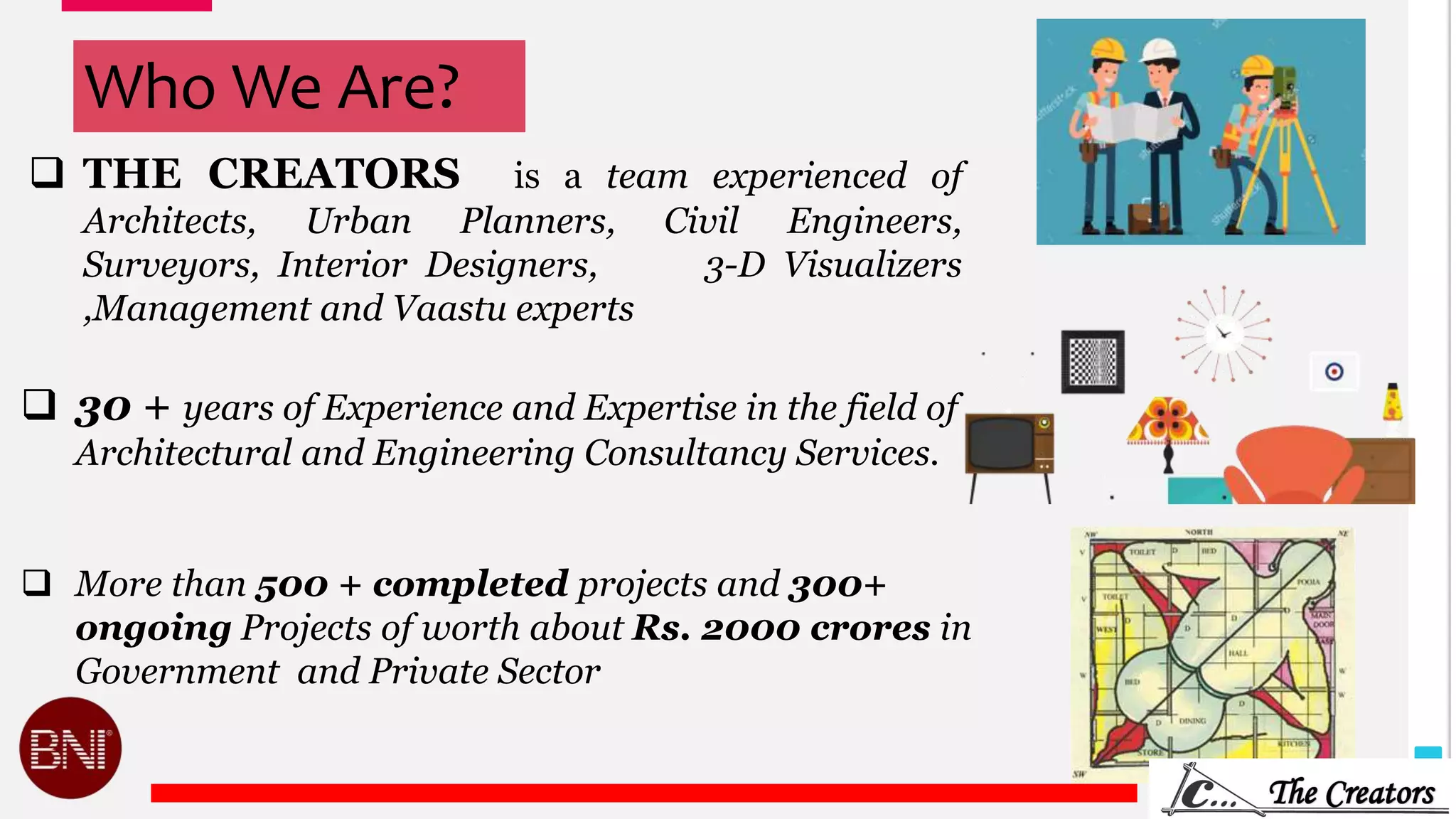 Who We Are?
 THE CREATORS is a team experienced of
Architects, Urban Planners, Civil Engineers,
Surveyors, Interior Designers, 3-D Visualizers
,Management and Vaastu experts
 30 + years of Experience and Expertise in the field of
Architectural and Engineering Consultancy Services.
 More than 500 + completed projects and 300+
ongoing Projects of worth about Rs. 2000 crores in
Government and Private Sector
 