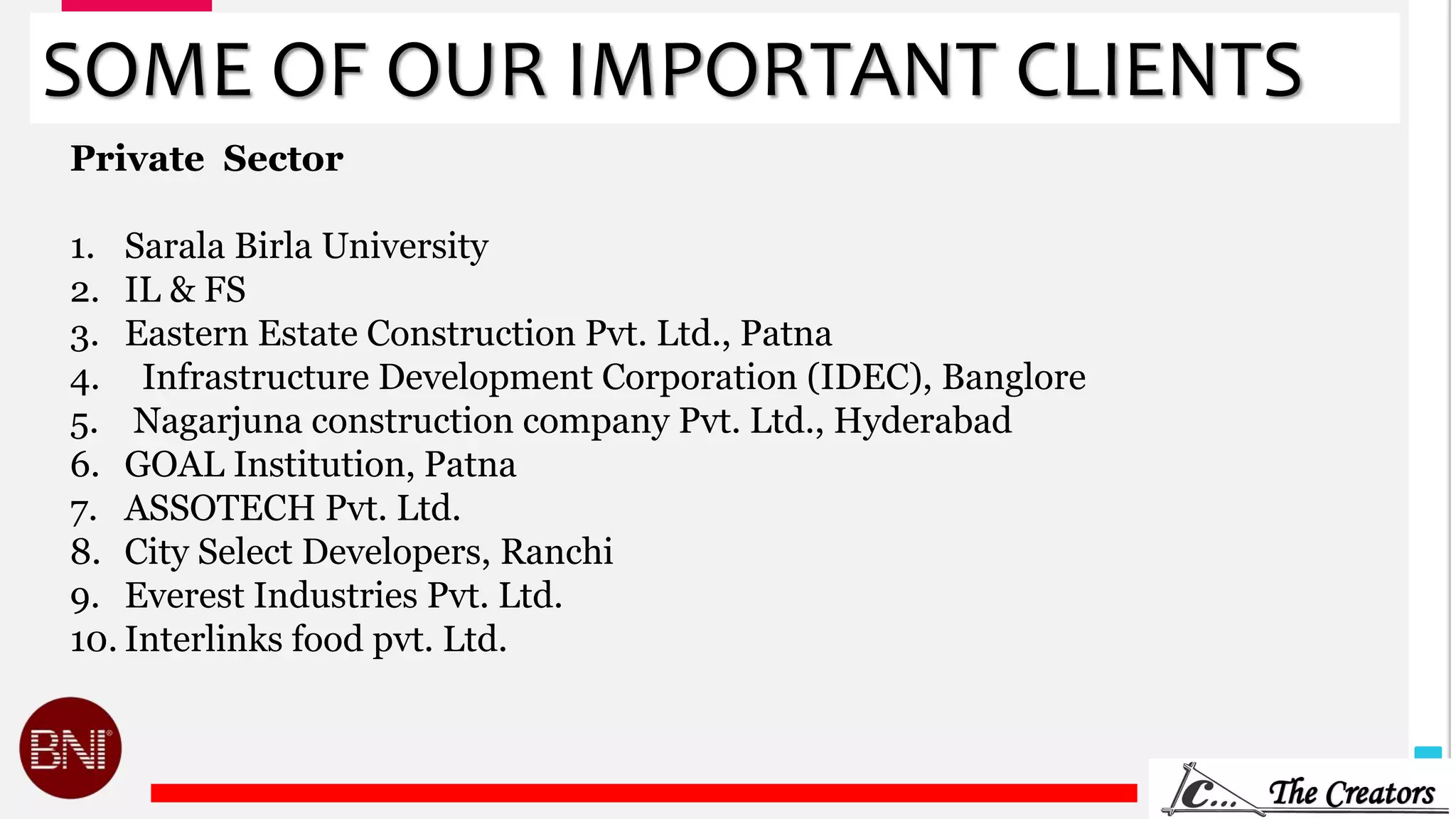 30
SOME OF OUR IMPORTANT CLIENTS
Private Sector
1. Sarala Birla University
2. IL & FS
3. Eastern Estate Construction Pvt. Ltd., Patna
4. Infrastructure Development Corporation (IDEC), Banglore
5. Nagarjuna construction company Pvt. Ltd., Hyderabad
6. GOAL Institution, Patna
7. ASSOTECH Pvt. Ltd.
8. City Select Developers, Ranchi
9. Everest Industries Pvt. Ltd.
10. Interlinks food pvt. Ltd.
 