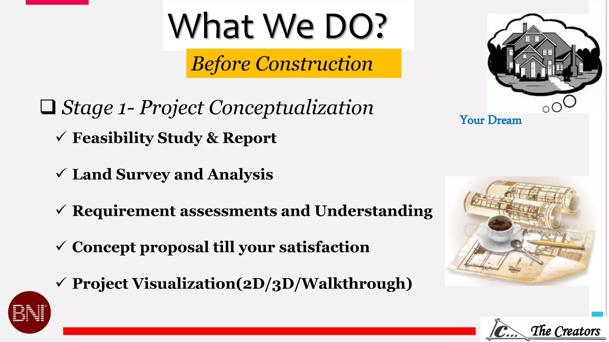 5
What We DO?
 Feasibility Study & Report
 Land Survey and Analysis
 Requirement assessments and Understanding
 Concept proposal till your satisfaction
 Project Visualization(2D/3D/Walkthrough)
Your Dream
 Stage 1- Project Conceptualization
Before Construction
 