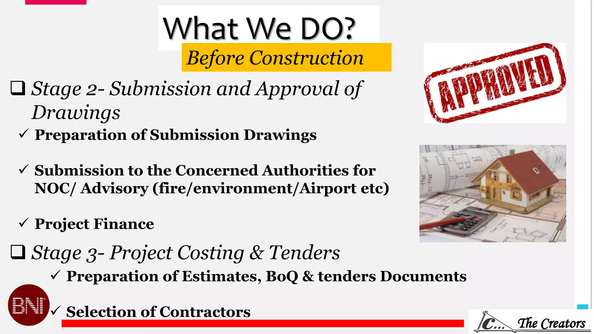 6
What We DO?
 Stage 2- Submission and Approval of
Drawings
 Preparation of Submission Drawings
 Submission to the Concerned Authorities for
NOC/ Advisory (fire/environment/Airport etc)
 Project Finance
 Stage 3- Project Costing & Tenders
 Preparation of Estimates, BoQ & tenders Documents
 Selection of Contractors
Before Construction
 