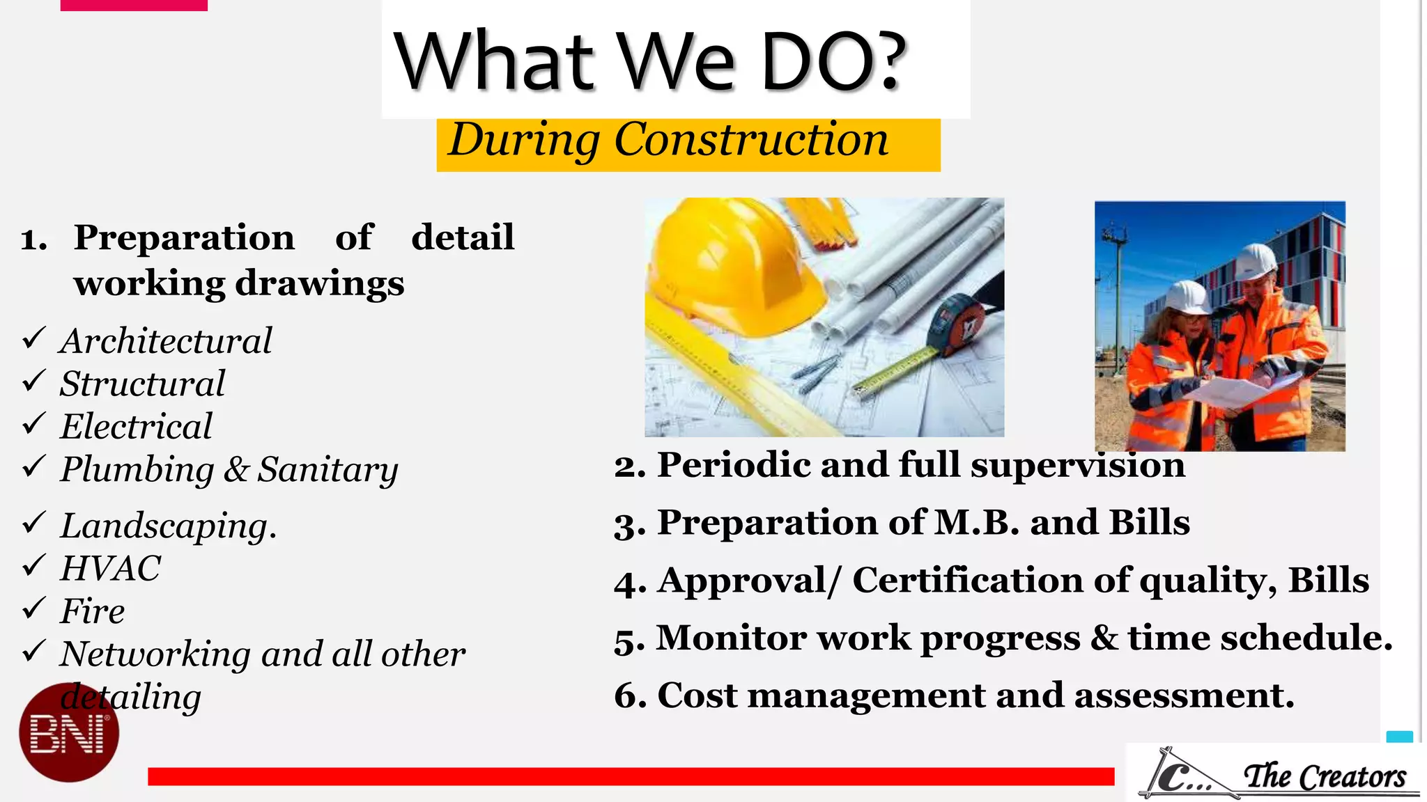 7
During Construction
1. Preparation of detail
working drawings
 Architectural
 Structural
 Electrical
 Plumbing & Sanitary 2. Periodic and full supervision
3. Preparation of M.B. and Bills
4. Approval/ Certification of quality, Bills
5. Monitor work progress & time schedule.
6. Cost management and assessment.
 Landscaping.
 HVAC
 Fire
 Networking and all other
detailing
What We DO?
 
