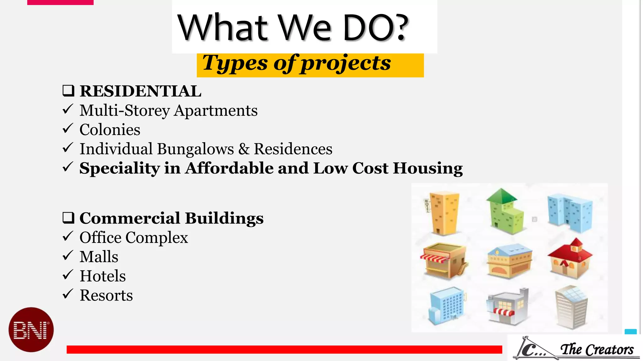 9
Types of projects
What We DO?
 RESIDENTIAL
 Multi-Storey Apartments
 Colonies
 Individual Bungalows & Residences
 Speciality in Affordable and Low Cost Housing
 Commercial Buildings
 Office Complex
 Malls
 Hotels
 Resorts
 