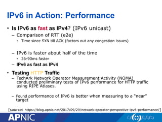 IPv6 in Action: Performance
• Is IPv6 as fast as IPv4? (IPv6 unicast)
– Comparison of RTT (e2e)
• Time since SYN till ACK (factors out any congestion issues)
– IPv6 is faster about half of the time
• 36-90ms faster
– IPv6 as fast as IPv4
[source: https://blog.apnic.net/2017/09/29/network-operator-perspective-ipv6-performance/]
• Testing HTTP Traffic
– TechArk Network Operator Measurement Activity (NOMA)
conducted preliminary tests of IPv6 performance for HTTP traffic
using RIPE Atlases.
– Found performance of IPv6 is better when measuring to a “near”
target
 