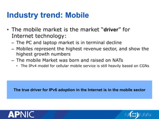 Industry trend: Mobile
• The mobile market is the market “driver” for
Internet technology:
– The PC and laptop market is in terminal decline
– Mobiles represent the highest revenue sector, and show the
highest growth numbers
– The mobile Market was born and raised on NATs
• The IPv4 model for cellular mobile service is still heavily based on CGNs
The true driver for IPv6 adoption in the Internet is in the mobile sector
 