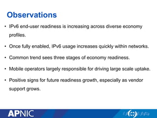 Observations
• IPv6 end-user readiness is increasing across diverse economy
profiles.
• Once fully enabled, IPv6 usage increases quickly within networks.
• Common trend sees three stages of economy readiness.
• Mobile operators largely responsible for driving large scale uptake.
• Positive signs for future readiness growth, especially as vendor
support grows.
 