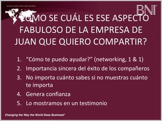 Y CÓMO SE CUÁL ES ESE ASPECTO
FABULOSO DE LA EMPRESA DE
JUAN QUE QUIERO COMPARTIR?
1. “Cómo te puedo ayudar?” (networking, 1 & 1)
2. Importancia sincera del éxito de los compañeros
3. No importa cuánto sabes si no muestras cuánto
te importa
4. Genera confianza
5. Lo mostramos en un testimonio
 