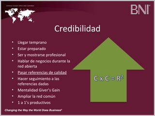 Credibilidad
• Llegar temprano
• Estar preparado
• Ser y mostrarse profesional
• Hablar de negocios durante la
red abierta
• Pasar referencias de calidad
• Hacer seguimiento a las
referencias dadas
• Mentalidad Giver’s Gain
• Ampliar la red común
• 1 a 1’s productivos
 