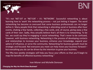 09/22/16
“It’s not ‘NET-SIT or ‘NET-EAT – it’s ‘NETWORK’. Successful networking is about
learning how to ‘work’ the networking process – not just letting it happen. The word
networking has become so overused that some business professionals can no longer
define it. Many people think that networking is attending social or business after-hour
events, shaking a few hands, collecting a few cards, and, of course, giving away a few
cards of their own. Sadly, they actually believe that’s all there is to networking. To be
fair, we could say they’re engaging in social networking. That’s never to be confused,
however, with business networking. Networking is the process of developing contacts
and relationships to increase your business, enhance your knowledge, expand your
sphere of influence, or serve the community. Networking for business growth must be
strategic and focused. Not everyone you meet can help move your business forward –
but everything you do can be driven by the intention to grow your business.
The fifty-two weekly strategies will help you focus your efforts so that you’ll begin to
reap the benefits of effective business networking.”
Ivan Misner and Michelle Donovan
 