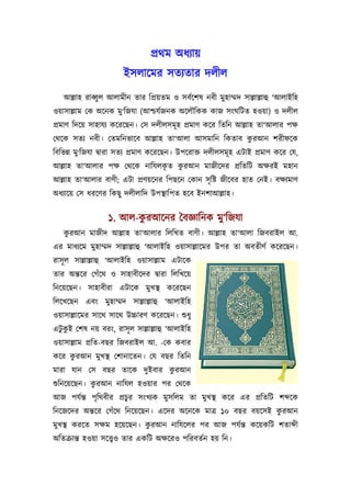 পৰ্থম অধয্ায়
                       ইসলােমর সতয্তার দলীল
   আল্লাহ রাবব্ু ল আলামীন তার িপৰ্য়তম ও সবর্েশষ নবী মুহাম্মদ সাল্লাল্লাহু ‘আলাইিহ
ওয়াসাল্লাম েক অেনক মু‘িজযা (আশ্চযর্জনক অেলৗিকক কাজ সংঘিটত হওয়া) ও দলীল
পৰ্মাণ িদেয় সাহাযয্ কেরেছন। েস দলীলসমূ হ পৰ্মাণ কের িতিন আল্লাহ তা‘আলার পক্ষ
                                                     ু
েথেক সতয্ নবী। েতমিনভােব আল্লাহ তা‘আলা আসমািন িকতাব করআন শরীফেক
িবিভন্ন মু‘িজযা দব্ারা সতয্ পৰ্মাণ কেরেছন। উপেরাক্ত দলীলসমূ হ এটাই পৰ্মাণ কের েয,
                               ৃ  ু
আল্লাহ তা‘আলার পক্ষ েথেক নািযলকত করআন মাজীেদর পৰ্িতিট অক্ষরই মহান
আল্লাহ তা‘আলার বাণী; এটা পৰ্ণয়েনর িপছেন েকান সৃ িষ্ট জীেবর হাত েনই। বক্ষয্মাণ
অধয্ােয় েস ধরেণর িকছু দলীলািদ উপস্থািপত হেব ইনশাআল্লাহ।


                  ১. আল-করআেনর ৈবজ্ঞািনক মু‘িজযা
                         ু
    ু
   করআন মাজীদ আল্লাহ তা‘আলার িলিখত বাণী। আল্লাহ তা‘আলা িজবরাইল আ.
এর মাধয্েম মুহাম্মদ সাল্লাল্লাহু ‘আলাইিহ ওয়াসাল্লােমর উপর তা অবতীণর্ কেরেছন।
রাসূ ল সাল্লাল্লাহু ‘আলাইিহ ওয়াসাল্লাম এটােক
তার অন্তের েগঁেথ ও সাহাবীেদর দব্ারা িলিখেয়
িনেয়েছন। সাহাবীরা এটােক মুখস্থ কেরেছন
িলেখেছন এবং মুহাম্মদ সাল্লাল্লাহু ‘আলাইিহ
ওয়াসাল্লােমর সােথ সােথ উচ্চারণ কেরেছন। শ‌ুধু
এটুকই েশষ নয় বরং, রাসূ ল সাল্লাল্লাহু ‘আলাইিহ
    ু
ওয়াসাল্লাম পৰ্িত-বছর িজবরাইল আ. -েক কবার
কের করআন মুখস্থ েশানােতন। েয বছর িতিন
     ু
                             ু
মারা যান েস বছর তােক দুইবার করআন
             ু
শ‌ুিনেয়েছন। করআন নািযল হওয়ার পর েথেক
আজ পযর্ন্ত পৃিথবীর পৰ্চুর সংখয্ক মুসিলম তা মুখস্থ কের এর পৰ্িতিট শ েক
                                                             ু
িনেজেদর অন্তের েগঁেথ িনেয়েছন। এেদর অেনেক মাতৰ্ ১০ বছর বয়েসই করআন
মুখস্থ করেত সক্ষম হেয়েছন। করআন নািযেলর পর আজ পযর্ন্ত কেয়কিট শতা ী
                           ু
অিতকৰ্ান্ত হওয়া সেত্তব্ও তার একিট অক্ষেরও পিরবতর্ন হয় িন।
 
