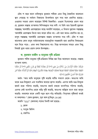 পৰ্থম অধয্ায় : ইসলােমর সতয্তার দলীল                                                            11

                           ৃ  ু
    েচৗদ্দ শ বছর আেগ নািযলকত করআন শরীেফ এমন িকছু ৈবজ্ঞািনক আেলাচনা
স্থান েপেয়েছ যা বতর্মান িবজ্ঞােনর উত্কষর্তার যু েগ সতয্ বেল পৰ্মািণত হেয়েছ।
এগ‌ুেলার সতয্তা পৰ্মাণ কেরেছন িবিশষ্ট িবজ্ঞানীরা। এগ‌ুেলা িনঃসেন্দেহ পৰ্মাণ কের
েয, করআন আল্লাহ তা‘আলার িলিপবদ্ধকত সতয্ বাণী। যা িতিন তার িপৰ্য়নবী মুহাম্মদ
     ু                           ৃ
সাল্লাল্লাহু ‘আলাইিহ ওয়াসাল্লােমর কােছ অবতীণর্ কেরেছন; এ িকতাব মুহাম্মদ সাল্লাল্লাহু
‘আলাইিহ ওয়াসাল্লাম িকংবা অনয্ কােরা রিচত নয়। এটা দব্ারা আরও পৰ্মািণত হয় েয,
রাসূ ল সাল্লাল্লাহু ‘আলাইিহ ওয়াসাল্লাম আল্লাহ তা‘আলার সতয্ নবী। েচৗদ্দ শ বছর
আেগকার েকান মানু ষ বতর্মানকােলর অতয্াধুিনক সরঞ্জামািদ দব্ারা পৰ্মািণত িবষয়গ‌ুেলা
বেল িদেত পাের— এমন কথা িবশব্াসেযাগয্ নয়। িনেম্ন আপনােদর সামেন এমন িকছু
িবষয়ই তুেল ধরার পৰ্য়াস চালাব ইনশাল্লাহ।

             ু
         ক. করআন মাজীদ ও মানু েষর সৃ িষ্ট পৰ্িকৰ্য়া
     ু
    করআন শরীফ মানু েষর সৃ িষ্ট-পৰ্িকৰ্য়ার িবিভন্ন স্তর িনেয় আেলাচনা কেরেছ। আল্লাহ
তা‘আলা বেলন:
  َ ْ َ َ َّ ُ          َ ََ     ً َ ْ ُ ُ َ ْ َ َ َّ ُ     ْ َ َ ُ ْ َ َْ ْ ََْ َ ْ َََ
‫﴿وﻟﻘﺪ ﺧﻠﻘﻨﺎ اﻹﻧﺴﺎن ﻣﻦ ﺳﻼﻟﺔ ﻣﻦ ﻃﻦﻴ )٢١( ﻋﻢ ﺟﻌﻠﻨﺎه ﻏﻄﻔﺔ ِﻲﻓ ﻗﺮار ﻣﻜﻦﻴ )٣١( ﻋﻢ ﺧﻠﻘﻨﺎ‬
                    ٍ ِ ٍ                               ٍ ِ ِ ٍ          ِ       ِ
    َ ًْ َ ُ َ ْ ََْ ُ ً َ َ َ ْ َْ َ َ ً َ َ َ ْ ُْ ََْ َ َ ً َ ْ ُ َ ََ َْ ََْ َ َ ً ََ َ َ َ ْ
َ                    َّ                 َ
‫اﺠﻄﻔﺔ ﻋﻠﻘﺔ ﻓﺨﻠﻘﻨﺎ اﻟﻌﻠﻘﺔ ﻣﻀﻐﺔ ﻓﺨﻠﻘﻨﺎ اﻟﻤﻀﻐﺔ ﻋﻈﺎﻣﺎ ﻓﻜﺴﻮﻧﺎ اﻟﻌﻈﺎم ﺤﻟْﻤﺎ ﻋﻢ أﻧﺸﺄﻧﺎه ﺧﻠﻘﺎ آﺧﺮ‬         ُّ
                               ِ                     ِ
                                                                              ْ ُ َ ْ َ ُ َّ َ َ َ
                                                              ﴾(١٤) ‫ﻓﺘَﺒَﺎرك اﺑ أﺣﺴﻦ اﺨﻟَﺎﻟﻘﻦﻴ‬
                                                                       َ
                                                                           ِِ
    অথর্াত্ “আর আিম মানু ষেক সৃ িষ্ট কেরিছ মািটর সারাংশ েথেক। অতঃপর আিম
তােক শ‌ুকৰ্-িবন্দুরূেপ এক সংরিক্ষত আধাের স্থাপন কেরিছ। এরপর আিম শ‌ুকৰ্-িবন্দুেক
জমাট রেক্ত পিরণত কেরিছ, অতঃপর জমাট রক্তেক মাংসিপেণ্ড পিরণত কেরিছ,
এরপর েসই মাংসিপণ্ড েথেক অিস্থ সৃ িষ্ট কেরিছ, অতঃপর অিস্থেক মাংস দব্ারা আবৃ ত
কেরিছ। অবেশেষ তােক একিট নতুন রূেপ দাঁড় কিরেয়িছ। িনপুণতম সৃ িষ্টকতর্া কতই
না কলয্াণময়।” (আল-করআন, সূ রা আল-মু‘িমনু ন: ১২-১৪)
                   ু
           ََََْ
   আরিব “‫( ”اﻟﻌﻠﻘﺔ‬আলাকা) শে র িতনিট অথর্ রেয়েছ।
         ১. েজাক
         ২. সংযু ক্ত িজিনস
         ৩. রক্তিপণ্ড




http://www.islamhouse.com                                                    ইসলােমর সিচতৰ্ গাইড
 