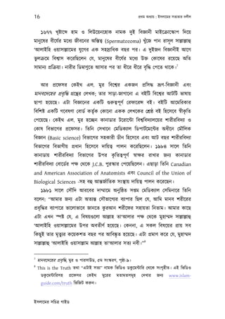 16                                                                পৰ্থম অধয্ায় : ইসলােমর সতয্তার দলীল



      ১৬৭৭ খৃষ্টাে      হাম ও িলউেয়নেহাক নামক দুই িবজ্ঞানী মাইেকৰ্ােস্কাপ িদেয়
মানু েষর বীেযর্র মেধয্ জীবেনর অিস্ততব্ (Spermatozoma) খুঁেজ পান রাসূ ল সাল্লাল্লাহু
‘আলাইিহ ওয়াসাল্লােমর যু েগর এক সহসৰ্ািধক বছর পর। এ দুইজন িবজ্ঞানীই আেগ
ভুলকৰ্েম িবশব্াস কেরিছেলন েয, মানু েষর বীেযর্র মেধয্ উক্ত েকােষর রেয়েছ অিত
                                                                            7
সামানয্ পৰ্িকৰ্য়া। নারীর িডমব্াণুেত আসার পর তা ধীের ধীের বৃ িদ্ধ েপেত থােক।


      আর পৰ্েফসর েকইথ এল. মুর িবেশব্র একজন পৰ্িসদ্ধ ভৰ্ূণ-িবজ্ঞানী এবং
মানবেদেহর পৰ্বৃ িদ্ধ গৰ্েন্থর েলখক; তার সাড়া-জাগােনা এ বইিট িবেশব্র আটিট ভাষায়
ছাপা হেয়েছ। এটা িবজ্ঞােনর একিট গ‌ুরুতব্পূ ণর্ েরফােরন্স বই। বইিট আেমিরকার
িবিশষ্ট একিট গেবষণা েবাডর্ কতৃর্ক েকােনা একক েলখেকর েশৰ্ষ্ঠ বই িহেসেব সব্ীকিত
                                                                           ৃ
েপেয়েছ। েকইথ এল. মুর হেচ্ছন কানাডার টেরােন্টা িবশব্িবদয্ালেয়র শারীরিবদয্া ও
েকাষ িবভােগর পৰ্েফসর। িতিন েসখােন েমিডকয্াল িডপাটর্েমেন্টর অধীেন েমৗিলক
িবজ্ঞান (Basic science) িবভােগর সহকারী ডীন িহেসেব এবং আট বছর শারীরিবদয্া
িবভােগর িবভাগীয় পৰ্ধান িহেসেব দািয়তব্ পালন কেরিছেলন। ১৯৮৪ সােল িতিন
                                 ৃ
কানাডায় শারীরিবদয্া িবভােগর উপর কিততব্পূ ণর্ সব্াক্ষর রাখার জনয্ কানাডার
শারীরিবদয্া েবােডর্র পক্ষ েথেক J.C.B. পুরস্কার েপেয়িছেলন। এছাড়া িতিন Canadian
and American Association of Anatomists এবং Council of the Union of
Biological Sciences -সহ বহু আন্তজর্ািতক সংস্থায় দািয়তব্ পালন কেরেছন।
      ১৯৮১ সােল েসৗিদ আরেবর দাম্মােম অনু িষ্ঠত সপ্তম েমিডকয্াল েসিমনাের িতিন
বেলন: “আমার জনয্ এটা অতয্ন্ত েসৗভােগয্র বয্াপার িছল েয, আিম মানব শরীেরর
                                      ু
পৰ্বৃ িদ্ধর বয্াপাের ভােলাভােব জানেত করআন শরীেফর সহায়তা িনতাম। আমার কােছ
এটা এখন স্পষ্ট েয, এ িবষয়গ‌ুেলা আল্লাহ তা‘আলার পক্ষ েথেক মুহাম্মদ সাল্লাল্লাহু
‘আলাইিহ ওয়াসাল্লােমর উপর অবতীণর্ হেয়েছ। েকননা, এ সকল িবষেয়র পৰ্ায় সব
িকছু ই তার মৃতুয্র কেয়কশত বছর পর আিবষ্কৃত হেয়েছ। এটা পৰ্মাণ কের েয, মুহাম্মদ
                                                                     8
সাল্লাল্লাহু ‘আলাইিহ ওয়াসাল্লাম আল্লাহ তা‘আলার সতয্ নবী।”

7
    মানবেদেহর পৰ্বৃ িদ্ধ, মুর ও পারসাউড, ৫ম সংস্করণ, পৃষ্ঠা-৯।
8
                                                   ু
    This is the Truth তথা “এটাই সতয্” নামক িভিডও ডকেমন্টাির েথেক সংগৃহীত। এই িভিডও
        ু
      ডকেমন্টািরসহ     পৰ্েফসর    েকইথ      মুেরর    মতামতসমূ হ     েদখার     জনয্    www.islam-
      guide.com/truth িভিজট করুন।



ইসলােমর সিচতৰ্ গাইড
 