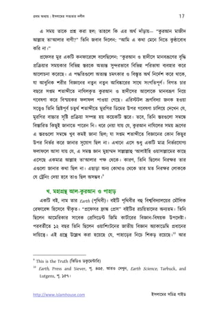 পৰ্থম অধয্ায় : ইসলােমর সতয্তার দলীল                                                 17

                                                            ু
       এ সময় তােক পৰ্শ্ন করা হল: তাহেল িক এর অথর্ দাঁড়ায়— “করআন মাজীদ
                                                             ু
আল্লাহ তা‘আলার বাণী?” িতিন জবাব িদেলন: “আিম এ কথা েমেন িনেত কণ্ঠােবাধ
কির না।”
       পৰ্েফসর মুর একিট কনফােরেন্স বেলিছেলন: “করআন ও হাদীেস মানবভৰ্ূেণর বৃ িদ্ধ
                                               ু
পৰ্িকৰ্য়ার সময়কার িবিভন্ন স্তরেক অতয্ন্ত সু ন্দরভােব িবিভন্ন পিরভাষা বয্বহার কের
আেলাচনা কেরেছ। এ পদ্ধিতগ‌ুেলা অতয্ন্ত চমত্কার ও িবস্তৃত অথর্ িনেদর্শ কের থােক,
যা আধুিনক শরীর িবজ্ঞােনর নতুন নতুন আিবষ্কােরর সােথ সংগিতপূ ণর্। িবগত চার
                         ৃ  ু
বছের সপ্তম শতা ীেত নািযলকত করআন ও হাদীেসর আেলােক মানবভৰ্ূণ িনেয়
গেবষণা কের িবস্ময়কর ফলাফল পাওয়া েগেছ। এিরস্টটল ভৰ্ূণিবদয্া জনক হওয়া
সেত্তব্ও িতিন িখৰ্ষ্টপূ বর্ চতুথর্ শতা ীেত মুরিগর িডেমর উপর গেবষণা চািলেয় েদেখন েয,
মুরিগর বাচ্চার সৃ িষ্ট পৰ্িকৰ্য়া সম্পন্ন হয় কেয়কিট স্তের। তেব, িতিন স্তরগ‌ুেলা সমব্েন্ধ
                                                    ু
িবস্তািরত িকছু ই জানােত পােরন িন। ধের েনয়া যায় েয, করআন নািযেলর সময় ভৰ্ূেণর
এ স্তরগ‌ুেলা সমব্েন্ধ খুব কমই জানা িছল; যা সপ্তম শতা ীেত িবজ্ঞােনর েকান িকছু র
উপর িনভর্র কের জানার সু েযাগ িছল না। এখােন এেস শ‌ুধু একিট মাতৰ্ িনভর্রেযাগয্
ফলাফেল আসা যায় েয, এ সমস্ত জ্ঞান মুহাম্মদ সাল্লাল্লাহু ‘আলাইিহ ওয়াসাল্লােমর কােছ
এেসেছ একমাতৰ্ আল্লাহ তা‘আলার পক্ষ েথেক। কারণ, িতিন িছেলন িনরক্ষর তার
এগ‌ুেলা জানার কথা িছল না। এছাড়া অনয্ েকাথাও েথেক তার মত িনরক্ষর েলাকেক
                                            9
েয েটৰ্িনং েদয়া হেব তাও িছল অসম্ভব।

                           ু
          খ. মহাগৰ্ন্থ আল-করআন ও পাহাড়
       একিট বই, নাম তার Earth (পৃ িথবী)। বইিট পৃিথবীর বহু িবশব্িবদয্ালেয়র েমৗিলক
                      ৃ
েরফােরন্স িহেসেব সব্ীকত। “পৰ্েফসর ফৰ্াঙ্ক েপৰ্স” বইিটর রচিয়তােদর অনয্তম। িতিন
িছেলন আেমিরকার সােবক েপৰ্িসেডন্ট িজিম কাটর্ােরর িবজ্ঞান-িবষয়ক উপেদষ্টা।
পরবতর্ীেত ১২ বছর িতিন িছেলন ওয়ািশংটেনর জাতীয় িবজ্ঞান অয্াকােডিম পৰ্ধােনর
                                                                               10
দািয়েতব্। এই গৰ্েন্থ উেল্লখ করা হেয়েছ েয, পাহােড়র িনেচ িশকড় রেয়েছ।                  আর



9
                                ু
     This is the Truth (িভিডও ডকেমন্টাির)
10
      Earth, Press and Siever, পৃ. ৪৩৫. আরও েদখুন, Earth Science, Tarbuck, and
       Lutgens, পৃ. ১৫৭।



http://www.islamhouse.com                                          ইসলােমর সিচতৰ্ গাইড
 