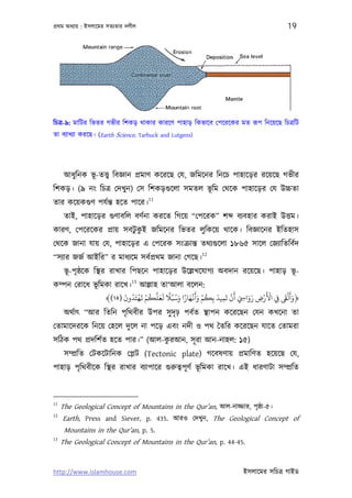পৰ্থম অধয্ায় : ইসলােমর সতয্তার দলীল                                               19




িচতৰ্-৯: মািটর িভতর গভীর িশকড় থাকার কারেণ পাহাড় িকভােব েপেরেকর মত রূপ িনেয়েছ িচতৰ্িট
তা বয্াখয্া করেছ। (Earth Science, Tarbuck and Lutgens)




      আধুিনক ভূ-তত্তব্ িবজ্ঞান পৰ্মাণ কেরেছ েয, জিমেনর িনেচ পাহােড়র রেয়েছ গভীর
িশকড়। (৯ নং িচতৰ্ েদখুন) েস িশকড়গ‌ুেলা সমতল ভূিম েথেক পাহােড়র েয উচ্চতা
                                      11
তার কেয়কগ‌ুণ পযর্ন্ত হেত পাের।
      তাই, পাহােড়র গ‌ুণাবিল বণর্না করেত িগেয় “েপেরক” শ          বয্বহার করাই উত্তম।
কারণ, েপেরেকর পৰ্ায় সবটুকই জিমেনর িভতর লুিকেয় থােক। িবজ্ঞােনর ইিতহাস
                         ু
েথেক জানা যায় েয, পাহােড়র এ েপেরক সংকৰ্ান্ত তথয্গ‌ুেলা ১৮৬৫ সােল েজয্ািতিবর্দ
                                                         12
“সয্ার জজর্ আইির” র মাধয্েম সবর্পৰ্থম জানা েগেছ।
      ভূ-পৃ ষ্ঠেক িস্থর রাখার িপছেন পাহােড়র উেল্লখেযাগয্ অবদান রেয়েছ। পাহাড় ভূ-
                        13
কম্পন েরােধ ভূিমকা রােখ। আল্লাহ তা‘আলা বেলন:
                      َ ُ ْ َ ْ ُ َّ َ َ ً ُ َ ً َ ْ َ َ ْ ُ َ َ ْ َ       َ
                                                                     ََ ِْ ْ     َََْ
                ﴾(١٥) ‫﴿وأﻟﻰﻘ ِﻲﻓ اﻷرض روا ِ َ أن ﺗﻤﻴﺪ ﺑِﻜﻢ وأﻏﻬﺎرا وﺳﺒُﻼ ﻟﻌﻠﻜﻢ ﻳﻬﺘَﺪون‬
                                                               ِ
      অথর্াত্ “আর িতিন পৃিথবীর উপর সু দৃঢ় পবর্ত স্থাপন কেরেছন েযন কখেনা তা
েতামােদরেক িনেয় েহেল দুেল না পেড় এবং নদী ও পথ ৈতির কেরেছন যােত েতামরা
                                 ু
সিঠক পথ পৰ্দিশর্ত হেত পার।” (আল-করআন, সূ রা আন-নাহল: ১৫)
      সম্পৰ্িত েটকেটািনক েপ্লট (Tectonic plate) গেবষণায় পৰ্মািণত হেয়েছ েয,
পাহাড় পৃিথবীেক িস্থর রাখার বয্াপাের গ‌ুরুতব্পূ ণর্ ভূিমকা রােখ। এই ধারণাটা সম্পৰ্িত



11
     The Geological Concept of Mountains in the Qur’an, আল-নাজ্জার, পৃষ্ঠা-৫।
12
     Earth, Press and Siever, p. 435. আরও েদখুন, The Geological Concept of
      Mountains in the Qur’an, p. 5.
13
     The Geological Concept of Mountains in the Qur’an, p. 44-45.


http://www.islamhouse.com                                          ইসলােমর সিচতৰ্ গাইড
 