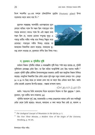 20                                                           পৰ্থম অধয্ায় : ইসলােমর সতয্তার দলীল



িবংশ শতা ীর ৬০-এর দশেক েটকেটািনক েপ্লেটর (Tectonic plate) উপর
                                 14
গেবষণার আেগ জানা যায় িন।


      মুহাম্মদ সাল্লাল্লাহু ‘আলাইিহ ওয়াসাল্লােমর যু েগ
েকােনা বয্িক্তর পেক্ষ িক সম্ভব িছল পাহােড়র গঠন
সমব্েন্ধ জানার?! কারও পেক্ষ িক এটা কল্পনা করা
সম্ভব িছল েয, তােদর েচােখর সম্মু খস্থ সু দৃঢ় এ
পাহাড় মািটর গভীর পযর্ন্ত তার িশকড় িবস্তৃত কের
েরেখেছ? পাহােড়র গভীর িশকড় রেয়েছ তা
আজেকর িবজ্ঞানীরা পৰ্মাণ কেরেছ। আজেকর ভূ-
                         ু
তত্তব্ পৰ্মাণ কেরেছ েয, করআেন বিণর্ত উক্ত িবষয় সতয্।



             ু
         গ. করআন ও পৃিথবীর সৃ িষ্ট
      বতর্মান িবজ্ঞান পৃিথবীর বািহয্ক ও আভয্ন্তরীণ সৃ িষ্ট িনেয় স্পষ্ট কের বেলেছ েয, পৃিথবী
                                                                                             15
সু দীঘর্কাল েমঘাচ্ছন্ন েধাঁয়া িছল। তা িছল অিধক ঘনতব্িবিশষ্ট এবং উষ্ণ গয্ােসর সমিষ্ট।
এগ‌ুেলা পৃিথবী সৃ িষ্টর েমৗিলক উপাদানসমূ েহর মধয্কার একিট বেল আধুিনক িবজ্ঞান িনিশ্চত
কেরেছ। আধুিনক িবজ্ঞানীরা উক্ত েধাঁয়া েথেক সৃ ষ্ট নতুন নতুন তারকা েদখেত পান। (েদখু ন
১০ ও ১১ নং িচতৰ্) রােতৰ্ েয তারকা েদখা যায় তা আেগ উক্ত েধাঁয়ার অংশ িছল। অথর্াত্
েধাঁয়া েথেকই এগ‌ুেলার উত্পিত্ত হেয়েছ। আল্লাহ তা‘আলা বেলন:
                                                      ٌ َ ُ َ َ َ َّ َ َ ْ َّ ُ
                                                    ﴾‫﴿ﻋﻢ اﺳﺘَﻮى إﻰﻟ اﻟﺴﻤﺎء وﻲﻫ دﺧﺎن‬
                                                              ِ ِ      ِ
                                                                  ু
      অথর্াত্ “অতঃপর িতিন আকােশর িদেক মেনােযাগ িদেলন যা িছল ধুমৰ্কঞ্জ।” (আল-
 ু
করআন, সূ রা হামীম আস-সাজদাহ: ১১)
      পৃিথবীর আকােশ সূ যর্, চন্দৰ্, তারকারািজ ও নক্ষতৰ্ েযগ‌ুেলােক আমরা েদিখ তার সবিকছু ই
েধাঁয়া েথেক ৈতির হেয়েছ। অতএব, আমােদর এ কথা বলেত িদব্ধা েনই েয, আকাশ ও



14
     The Geological Concept of Mountains in the Qur’an, p. 5.
15
     The First Three Minutes, a Modern View of the Origin of the Universe,
      Weinberg, p. 94-105.



ইসলােমর সিচতৰ্ গাইড
 