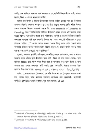 পৰ্থম অধয্ায় : ইসলােমর সতয্তার দলীল                                                23

পাপী? েকন বয্িক্তেক সেমব্াধন কের বলেলন না েয, বয্িক্তিট িমথয্াবাদী ও পাপী? মাথার
কপাল, িমথয্া ও পােপর মেধয্ সম্পকর্ িক?
      আমরা যিদ কপাল ও মাথার খুিলর িদেক তাকাই তাহেল েদখেত পাব েয, কপােলর
সামেনর িদেকই মগেজর অবস্থান। (১২ নং িচতৰ্ েদখুন) আসু ন! েদিখ শরীর-িবজ্ঞান
মাথার সামেনর িদেকর কাজকমর্ সমব্েন্ধ িক বেল? Essentials of Anatomy &
Physiology তথা “শারীরিবদয্ার েমৗিলক উপাদান” গৰ্েন্থর েলখক এই অংেশর কাজ
সমব্েন্ধ বেলন: “েকান িকছু করার জনয্ পিরকল্পনা, দূ রদৃ িষ্ট ও উত্সাহ-উদ্দীপনা ইতয্ািদ
কপােলর সামেনর এই স্থান েথেকই উত্পন্ন হয়। আর এখােনই বিহরাবরণ সমূ েহর
                        18
সিম্মলন ঘেটেছ।...”           েলখক আরও বেলন: “েকান িকছু করার পৰ্িত েপৰ্রণা দােন
কপােলর অবদান থাকার কারেণ িতিন িবশব্াস কেরন েয, মাথার কপাল কারও সােথ
                                            19
শতৰ্ুতা করার েমইন পেয়ন্ট বা েকন্দৰ্িবন্দু।”
      সু তরাং, মগেজর স্থানটাই পিরকল্পনা, েকানিকছু করেত েপৰ্রণাদান, ভাল ও খারাপ
কােজর িদেক ধািবত করা ইতয্ািদর জনয্ দায়ী। িমথয্া বা সতয্ বলার েক্ষেতৰ্ও তার
অবদান রেয়েছ। তাই, মানু ষ যখন িমথয্া বেল বা পাপকাজ কের তখন িমথয্া ও পাপ
কােজর জনয্ মাথার কপালেক দায়ী করাই েশৰ্য়। েযমনিটই আল্লাহ তা‘আলা উক্ত
                                َ      َ      َ                 ً َ ْ َ َ ْ ْ َ ْ َ َّ َ
আয়ােত উেল্লখ কেরেছন: ﴾(١٦) ‫﴿ﺎﻠﻛ ﻟﻦﺌ ﻟﻢ ﻳَﻨﺘَﻪ ﻟﻨﺴﻔﻌﺎ ﺑِﺎﺠﺎﺻﻴَﺔ )٥١( ﻧﺎﺻﻴَﺔ ﺎﻛذﺑَﺔ ﺧﺎﻃﺌَﺔ‬
                           ٍ ِ ٍ ِ ٍ ِ               ِ ِ َّ              ِ        ِ
      অথর্াত্ “...কক্ষেনা নয়। (খবরদার!) েস যিদ িবরত না হয় (রাসূ েলর সালােত বাধা
দান েথেক) তেব, আিম মস্তেকর সামেনর েকশগ‌ুচ্ছ ধের েহচড়াবই। িমথয্াচারী
                          ু
পাপী(‘র) েকশগ‌ুচ্ছ।” (আল-করআন, সূ রা আল-আলাক: ১৫-১৬)




18
     Essentials of Anatomy & Physiology, Seeley and others, p. 211. আরও েদখুন, The
      Human Nervous System, Noback and others, p. 410-411.
19
     Essentials of Anatomy & Physiology, Seeley and others, p. 211.


http://www.islamhouse.com                                           ইসলােমর সিচতৰ্ গাইড
 
