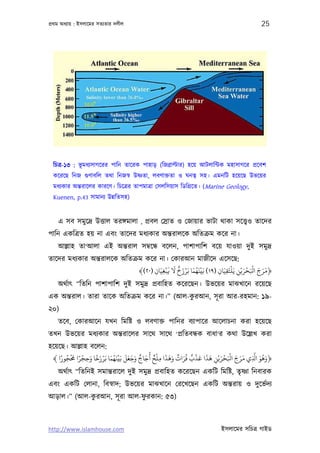 পৰ্থম অধয্ায় : ইসলােমর সতয্তার দলীল                                                    25




  িচতৰ্-১৩ : ভূ মধয্সাগেরর পািন তােরক পাহাড় (িজবৰ্াল্টার) হেয় আটলািন্টক মহাসাগের পৰ্েবশ
  কেরেছ িনজ গ‌ুণাবিল তথা িনজসব্ উষ্ণতা, লবণাক্ততা ও ঘনতব্ সহ। এমনিট হেয়েছ উভেয়র
  মধয্কার অন্তরােলর কারেণ। িচেতৰ্র তাপমাতৰ্া েসলিসয়াস িডিগৰ্েত। (Marine Geology,
  Kuenen, p.43 সামানয্ উন্নিতসহ)


    এ সব সমুেদৰ্ উত্তাল তরঙ্গমালা , পৰ্বল েসৰ্াত ও েজায়ার ভাটা থাকা সেত্তব্ও তােদর
পািন একিতৰ্ত হয় না এবং তােদর মধয্কার অন্তরালেক অিতকৰ্ম কের না।
    আল্লাহ তা‘আলা এই অন্তরাল সমব্েন্ধ বেলন, পাশাপািশ বেয় যাওয়া দুই সমুদৰ্
তােদর মধয্কার অন্তরালেক অিতকৰ্ম কের না। েকারআন মাজীেদ এেসেছ:
                                         ْ َ َ ٌ َ ْ َ َُْ              ْ      َ ْ َْ َ َ َ
                              ﴾(٢٠) ‫﴿ﻣﺮج اﻛﺤﺮﻳْﻦ ﻳَﻠﺘَﻘﻴَﺎن )٩١( ﺑَﻴﻨﻬﻤﺎ ﺑَﺮزخ ﻻ ﻓﺒﻐﻴَﺎن‬
                                    ِ ِ                          ِ ِ        ِ
    অথর্াত্ “িতিন পাশাপািশ দুই সমুদৰ্ পৰ্বািহত কেরেছন। উভেয়র মাঝখােন রেয়েছ
                                            ু
এক অন্তরাল। তারা তােক অিতকৰ্ম কের না।” (আল-করআন, সূ রা আর-রহমান: ১৯-
২০)
    তেব, েকারআেন যখন িমিষ্ট ও লবণাক্ত পািনর বয্াপাের আেলাচনা করা হেয়েছ
তখন উভেয়র মধয্কার অন্তরােলর সােথ সােথ ‘পৰ্িতবন্ধক বাধা‘র কথা উেল্লখ করা
হেয়েছ। আল্লাহ বেলন:
    ً ُ َْ ً ْ َ ً َ ْ َ ُ َْ َ َ َ َ ٌ َ ُ ٌ ْ ِ َ َ َ ٌ َُ ٌ ْ َ َ َ َ ْ َْ َ َ َ َّ َ ُ َ
 ﴾ ‫﴿وﻫﻮ ا ِ ي ﻣﺮج اﻛﺤﺮﻳْﻦ ﻫﺬا ﻋﺬب ﻓﺮات وﻫﺬا ﻣﻠﺢ أﺟﺎج وﺟﻌﻞ ﺑَﻴﻨﻬﻤﺎ ﺑَﺮزﺧﺎ وﺣﺠﺮا ﺤﻣﺠﻮرا‬
               ِ                                                       ِ
   অথর্াত্ “িতিনই সমান্তরােল দুই সমুদৰ্ পৰ্বািহত কেরেছন একিট িমিষ্ট, তৃষ্ণা িনবারক
এবং একিট েলানা, িবসব্াদ; উভেয়র মাঝখােন েরেখেছন একিট অন্তরায় ও দুেভর্দয্
            ু              ু
আড়াল।” (আল-করআন, সূ রা আল-ফরকান: ৫৩)



http://www.islamhouse.com                                              ইসলােমর সিচতৰ্ গাইড
 