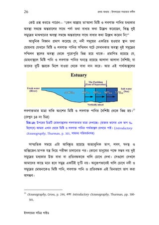 26                                                            পৰ্থম অধয্ায় : ইসলােমর সতয্তার দলীল



      েকউ পৰ্শ্ন করেত পােরন— “েকন আল্লাহ তা‘আলা িমিষ্ট ও লবণাক্ত পািনর মধয্কার
অবস্থা সমব্েন্ধ অন্তরােলর সােথ পদর্া তথা বাধার কথা উেল্লখ কেরেছন, িকন্তু দুই
সমুেদৰ্র মাঝখােনর অবস্থা সমব্েন্ধ অন্তরােলর সােথ বাধার কথা উেল্লখ কেরন িন?”
      আধুিনক িবজ্ঞান পৰ্মাণ কেরেছ েয, নদী সমূ েহর একিতৰ্ত হওয়ার স্থান তথা
েমাহনায় েযখােন িমিষ্ট ও লবণাক্ত পািনর সিম্মলন ঘেট েসখানকার অবস্থা দুই সমুেদৰ্র
সিম্মলন স্থেলর অবস্থা েথেক পুেরাপুির িভন্ন হেয় থােক। পৰ্মািণত হেয়েছ েয,
েমাহনাস্থেল িমিষ্ট পািন ও লবণাক্ত পািনর ঘনেতব্ রেয়েছ আলাদা আলাদা ৈবিশষ্টয্; যা
তােদর দুিট স্তরেক িমেশ যাওয়া েথেক বাধা দান কের। আর এই পাথর্কয্স্থেলর




                                                                                              23
লবণাক্ততার মাতৰ্া বািক অংেশর িমিষ্ট ও লবণাক্ত পািনর ৈবিশষ্টয্ েথেক িভন্ন হয়।
(েদখু ন ১৪ নং িচতৰ্)
     িচতৰ্-১৪: উপেরর িচতৰ্িট েমাহনাস্থেলর লবণাক্ততার মাতৰ্া েদখােচ্ছ। (হাজার ভােগর এক ভাগ ‰
     িহেসেব) আমরা এখান েথেক িমিষ্ট ও লবণাক্ত পািনর পাথর্কয্স্থল েদখেত পাই। (Introductory
     Oceanography, Thurman, p. 301, সামানয্ পিরবতর্নসহ)


      সাম্পৰ্িতক সমেয় এটা আিবষ্কৃত হেয়েছ অতয্াধুিনক তাপ, লবণ, ঘনতব্ ও
অিক্সেজন-মাপক যন্তৰ্ িদেয় পরীক্ষা চালােনার পর। েকােনা মানু েষর পেক্ষ সম্ভব নয় দুই
সমুেদৰ্র মধয্কার উক্ত বাধা বা পৰ্িতবন্ধকেক খািল েচােখ েদখা। েসগ‌ুেলা েদখেল
আমােদর কােছ মেন হেব সমুদৰ্ একিটই দু‘িট নয়। অনু রূপভােবই খািল েচােখ নদী ও
সমুেদৰ্র েমাহনােকও িমিষ্ট পািন, লবণাক্ত পািন ও পৰ্িতবন্ধক এই িতনভােগ ভাগ করা
অসম্ভব।



23
     Oceanography, Gross, p. 244, এবং Introductory Oceanography, Thurman, pp. 300-
      301.



ইসলােমর সিচতৰ্ গাইড
 