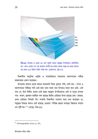 28                                                            পৰ্থম অধয্ায় : ইসলােমর সতয্তার দলীল




         িচতৰ্-১৫: শতকরা ৩ েথেক ৩০ ভাগ সূ েযর্র আেলা সমুেদৰ্র উপিরভােগ পৰ্িতিবিমব্ত
         হয়। তখন এেকর পর এক আেলার সাতিট রঙ শ‌ুষেত শ‌ুষেত সবুজ রঙ ছাড়া অনয্ানয্
         রঙ পৰ্থম ২০০ িমটার গভীর পযর্ন্ত যায়। (মহাসাগর, পৃষ্ঠা-২৭)


      িবজ্ঞানীরা আধুিনক পৰ্যু িক্ত ও সাবেমিরেনর সহায়তায় মহাসাগেরর গভীের
অন্ধকারেক পৰ্মাণ কেরেছন।
      উপেরাক্ত আয়াত েথেক আমরা আেরকটা িবষয় বুঝেত পাির, েসটা হল— সাগর ও
মহাসাগেরর গভীরস্থ পািন েঢউ দব্ারা ঢাকা থােক তার উপেরও থােক অনয্ েঢউ। এটা
সতয্ েয, উক্ত িদব্তীয় পৰ্কার েঢউ হেচ্ছ সমুেদৰ্র উপিরভােগর েঢউ যা মানু ষ েদখেত
            ু
পায়। কারণ, করআন মাজীেদ বলা হেয়েছ িদব্তীয় েঢউেয়র উপর রেয়েছ েমঘ। তাহেল,
পৰ্থম েঢউেয়র িবষয়টা িক? সম্পৰ্িত িবজ্ঞানীরা গেবষণা কের েবর কেরেছন েয,
সমুেদৰ্র িভতের আরও েঢউ রেয়েছ; েযগ‌ুেলা “িবিভন্ন স্তেরর ঘনেতব্র িভন্নতার কারেণ
               25
এর সৃ িষ্ট হয়।” (েদখু ন, িচতৰ্-১৬)




25
     Oceanography, Gross, p. 205.


ইসলােমর সিচতৰ্ গাইড
 