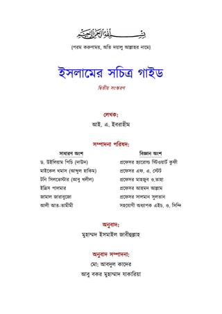  

                {পরম করুণাময়, অিত দয়ালু আল্লাহর নােম}




         ইসলােমর সিচতৰ্ গাইড
                            িদব্তীয় সংস্করণ



                               েলখক:
                         আই. এ. ইবরাহীম


                          সম্পাদনা পিরষদ:
         সাধারণ অংশ                                 িবজ্ঞান অংশ
ড. উইিলয়াম িপিচ (দাউদ)                                                  ু
                                         পৰ্েফসর হয্ােরাল্ড িস্টওয়াটর্ কফী
মাইেকল থমাস (আ ু ল হািকম)                পৰ্েফসর এফ. এ. েস্টট
টিন িসলেভস্টার (আবু খলীল)                পৰ্েফসর মাহজুব ও.তাহা
ইিদৰ্স পালমার                            পৰ্েফসর আহমদ আল্লাম
জামাল জারাবুেজা                          পৰ্েফসর সালমান সু লতান
আলী আত-তামীমী                            সহেযাগী অধয্াপক এইচ. ও. িসিন্দ


                              অনু বাদ:
                     মুহাম্মদ ইসমাইল জাবীহুল্লাহ


                          অনু বাদ সম্পাদনা:
                         েমা: আবদুল কােদর
                    আবু বকর মুহাম্মাদ যাকািরয়া
 