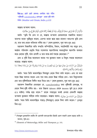 পৰ্থম অধয্ায় : ইসলােমর সতয্তার দলীল                                                                    33

      িচতৰ্-২০: েছাট েছাট েমঘখণ্ড একিতৰ্ত হেয় গিঠত
      “বৃ িষ্টবাহী cumulonimbus েমঘপুঞ্জ” েথেক বৃ িষ্ট বষর্ণ
      হেচ্ছ। (Weather and Climate, Bodin, p.123)


      আল্লাহ তা‘আলা বেলন:
                   َ ْ ُ ُ ْ َ َ ْ َ ْ َ َ َ ً َ ُ ُ ُ َ ْ َ َّ ُ ُ َ ْ ُ ِّ َ َّ ُ َ َ ْ َ َّ َّ َ َ َ ْ َ َ
            ﴾ ِ ِ ‫﴿أﻟﻢ ﺗﺮ أن اﺑ ﻳُﺰ ِ ﺳﺤﺎﺑًﺎ ﻋﻢ ﻳُﺆﻟﻒ ﺑَﻴﻨﻪ ﻋﻢ ﺠﻳﻌﻠﻪ رﺎﻛﻣﺎ ﻓﺮﺘى اﻟﻮدق ﺨﻳﺮج ﻣﻦ ﺧﻼ‬
                    ِ ِ
      অথর্াত্ “তু িম িক েদখ না েয, আল্লাহ তা‘আলা েমঘমালােক সঞ্চািলত কেরন?
তারপর তােক পুঞ্জীভূত কেরন, এরপর তােক স্তের স্তের রােখন? অতঃপর তুিম েদখ
                                            ু
েয, তার মধয্ েথেক বািরধারা বিষর্ত হয়।” (আল-করআন, সূ রা আন-নূ র: ৪৩)
      মহাকাশ িবজ্ঞানীরা অিত সম্পৰ্িত কিম্পউটার, িবমান, সয্ােটলাইট সহ বায়ু র চাপ,
আদৰ্র্তা পিরবতর্ন পৰ্ভৃিত িনেয় গেবষণার যন্তৰ্পািতসহ অতয্াধুিনক যন্তৰ্পািত বয্বহার
                                                                                     29
কের েমেঘর সৃ িষ্ট, গঠন পৰ্ণালী ও তার কাজ-কমর্ সমব্েন্ধ েজেনেছন।
                                          ু
      েমঘ ও বৃ িষ্ট িনেয় আেলাচনা করার পর করআন বরফ ও িবদুয্ত্ সমব্েন্ধ আেলাচনা
কেরেছ। আল্লাহ বেলন:
 َ َ ُ َ ُ َ ْ َ ْ َ ُُ ْ ََ ُ َ ْ َ           َ َ ْ َ                    َ َّ َ ُ ِّ َ ُ َ
‫﴿وﻳﺰﻨل ﻣﻦ اﻟﺴﻤﺎء ﻣﻦ ﺟﺒَﺎل ﻓﻴﻬﺎ ﻣﻦ ﺑَﺮد ﻓﻴُﺼﻴﺐ ﺑِﻪ ﻣﻦ ﻳَﺸﺎء وﻳﺮﺼﻓﻪ ﻗﻦ ﻣﻦ ﻳَﺸﺎء ﻳَﻜﺎد ﺳﻨﺎ‬
                                          ُ                         ْ
                        ِ             ِ     ِ ٍ        ِ    ِ ٍ ِ ِ ِ           ِ
                                                                            َْ ُ َ َْ َْ
                                                               ﴾(٤٣) ‫ﺑﺮﻗﻪ ﻳﺬﻫﺐ ﺑِﺎﻷﺑْﺼﺎر‬
                                                                      ِ
                                                                        َ
                                                                                        ِِ
      অথর্াত্ “আর িতিন আকাশিস্থত িশলাস্তূপ েথেক িশলা বষর্ণ কেরন। এবং তা দব্ারা
যােক ইচ্ছা আঘাত কেরন এবং যার কাছ েথেক ইচ্ছা সিরেয় েদন। তার িবদুয্ত্ঝলক
                                                 ু
েযন তার দৃ িষ্টশিক্তেক িবলীন কের িদেত চায়।” (আল-করআন, সূ রা আন-নু র: ৪৩)
      মহাকাশ িবজ্ঞানীরা েদেখেছন েয, cumulonimbus তথা বৃ িষ্টবাহী েমঘপুঞ্জ, যা
                                                          ু
েথেক িশলা-বৃ িষ্ট বিষর্ত হয়— তার উচ্চতা ২৫০০০ েথেক ৩০০০০ ফট (৪.৭ েথেক
                                           30
৫.৭ মাইল) পযর্ন্ত হেয় থােক। তােক পাহােড়র মতই েদখায় েযমনিট আল্লাহ
                                                          َ َّ َ ُ ِّ َ ُ َ
তা‘আলা করআন শরীেফ বণর্না কেরেছন। আল্লাহ বেলন: ﴾‫﴿وﻳﺰﻨل ﻣﻦ اﻟﺴﻤﺎء ﻣﻦ ﺟﺒَﺎل‬
                                                     ْ
        ু                                      ٍ ِ ِ ِ          ِ
অথর্াত্ “আর িতিন আকাশিস্থত পাহাড় (িশলাস্তূ প) েথেক িশলা বষর্ণ কেরন।” (েদখু ন
িচতৰ্-২১)



29
     ই'জাজুল করআিনল কারীম িফ ওয়াসিফ আনওয়া‘ইর িরয়ািহ ওয়াস সাহািব ওয়াল মাতব্ার, ময্ািক ও
              ু
      অনয্ানয্, পৃষ্ঠা-৫৫।
30
     Elements of Meteorology, Miller and Thompson, p. 141.


http://www.islamhouse.com                                                           ইসলােমর সিচতৰ্ গাইড
 