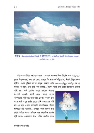 34                                                       পৰ্থম অধয্ায় : ইসলােমর সতয্তার দলীল




 িচতৰ্-২১ : Cumulonimbus Cloud বা বৃ িষ্টবাহী েমঘ। (A Colour Guide to Clouds, Scorer
                                  and Wexler, p. 23)




                                                                    ْ َ َ
     এই আয়াত িনেয় পৰ্শ্ন হেত পাের— আয়ােত বরেফর িদেক িনেদর্শ কের “‫”ﺳﻨﺎ ﺑَﺮﻗﻪ‬
                                                                 ِِ
(তার িবদুয্ত্ঝলক) বলা হল েকন? তাহেল িক তার অথর্ দাঁড়ায় েয, িশলাই িবদুয্ত্ঝলক
সৃ িষ্টেত পৰ্ধান ভূিমকা রােখ? আসু ন! আমরা েদিখ Meteorology Today গৰ্ন্থ এ
সমব্েন্ধ িক বেল। উক্ত গৰ্েন্থ বলা হেয়েছ— বরফ পড়ার দব্ারা েমেঘ ৈবদুয্িতক চােজর্র
সৃ িষ্ট হয়। পািন েফাটার সােথ বরেফর সামানয্
সংস্পশর্   েপেয়ই      জমাট    েবেধ    তােত     েগাপন
তাপমাতৰ্ার সৃ িষ্ট হয়। আর বরফ টুকরার কারেণ উক্ত
বরফ পৃেষ্ঠ সমুদৰ্ পৃেষ্ঠর েচেয় েবিশ তাপমাতৰ্ার সৃ িষ্ট
হয়। এ ছাড়া এখােন আেরকটা আশ্চযর্জনক পৰ্িকৰ্য়া
সংঘিটত হয়; তাহেলা— এখােন িবদুয্ত্ অিধক ঠাণ্ডা
েথেক অিধক গরেম পিরণত হেয় েনেগিটভ চােজর্র
সৃ িষ্ট কের। এমনভােব ঠাণ্ডা পািনর েফাটার সােথ



ইসলােমর সিচতৰ্ গাইড
 