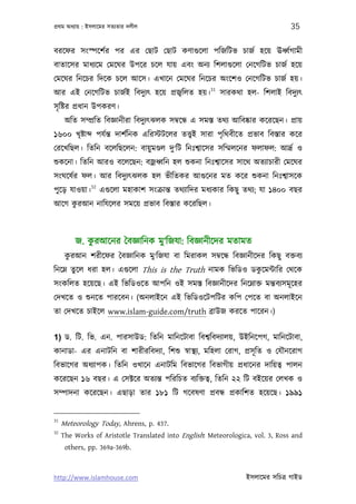 পৰ্থম অধয্ায় : ইসলােমর সতয্তার দলীল                                               35

বরেফর সংস্পেশর্র পর এর েছাট েছাট কণাগ‌ুেলা পিজিটভ চাজর্ হেয় ঊধব্র্গামী
বাতােসর মাধয্েম েমেঘর উপের চেল যায় এবং অনয্ িশলাগ‌ুেলা েনেগিটভ চাজর্ হেয়
েমেঘর িনেচর িদেক চেল আেস। এখােন েমেঘর িনেচর অংেশও েনেগিটভ চাজর্ হয়।
                                               31
আর এই েনেগিটভ চাজর্ই িবদুয্ত্ হেয় পৰ্জব্িলত হয়। সারকথা হল- িশলাই িবদুয্ত্
সৃ িষ্টর পৰ্ধান উপকরণ।
      অিত সম্পৰ্িত িবজ্ঞানীরা িবদুয্ত্ঝলক সমব্েন্ধ এ সমস্ত তথয্ আিবষ্কার কেরেছন। পৰ্ায়
১৬০০ খৃষ্টা      পযর্ন্ত দাশর্িনক এিরস্টটেলর তত্তব্ই সারা পৃিথবীেত পৰ্ভাব িবস্তার কের
েরেখিছল। িতিন বেলিছেলন: বায়ু মণ্ডল দু‘িট িনঃশব্ােসর সিম্মলেনর ফলাফল: আদৰ্র্ ও
শ‌ুকেনা। িতিন আরও বেলেছন: বজৰ্ধব্িন হল শ‌ুকনা িনঃশব্ােসর সােথ অতয্াচারী েমেঘর
সংঘেষর্র ফল। আর িবদুয্ত্ঝলক হল ভীিতকর আগ‌ুেনর মত কের শ‌ুকনা িনঃশব্াসেক
           32
পুেড় যাওয়া। এগ‌ুেলা মহাকাশ সংকৰ্ান্ত তথয্ািদর মধয্কার িকছু তথয্; যা ১৪০০ বছর
     ু
আেগ করআন নািযেলর সমেয় পৰ্ভাব িবস্তার কেরিছল।



         জ. করআেনর ৈবজ্ঞািনক মু‘িজযা: িবজ্ঞানীেদর মতামত
             ু
      করআন শরীেফর ৈবজ্ঞািনক মু‘িজযা বা িমরাকল সমব্েন্ধ িবজ্ঞানীেদর িকছু বক্তবয্
       ু
িনেম্ন তুেল ধরা হল। এগ‌ুেলা This is the Truth নামক িভিডও ডকেমন্টাির েথেক
                                                           ু
সংকিলত হেয়েছ। এই িভিডওেত আপিন ওই সমস্ত িবজ্ঞানীেদর িনেম্নাক্ত মন্তবয্সমূ েহর
েদখেত ও শ‌ুনেত পারেবন। (অনলাইেন এই িভিডওেটপিটর কিপ েপেত বা অনলাইেন
তা েদখেত চাইেল www.islam-guide.com/truth বৰ্াউজ করেত পােরন।)


1) ড. িট. িভ. এন. পারসাউড: িতিন মািনেটাবা িবশব্িবদয্ালয়, উইিনেপগ, মািনেটাবা,
কানাডা- এর এনাটিন বা শারীরিবদয্া, িশশ‌ু সব্াস্থয্, মিহলা েরাগ, পৰ্সূ িত ও েযৗনেরাগ
িবভােগর অধয্াপক। িতিন ওখােন এনাটিম িবভােগর িবভাগীয় পৰ্ধােনর দািয়তব্ পালন
কেরেছন ১৬ বছর। এ েসক্টের অতয্ন্ত পিরিচত বয্িক্ততব্, িতিন ২২ িট বইেয়র েলখক ও
সম্পাদনা কেরেছন। এছাড়া তার ১৮১ িট গেবষণা পৰ্বন্ধ পৰ্কািশত হেয়েছ। ১৯৯১


31
     Meteorology Today, Ahrens, p. 437.
32
     The Works of Aristotle Translated into English: Meteorologica, vol. 3, Ross and
      others, pp. 369a-369b.



http://www.islamhouse.com                                          ইসলােমর সিচতৰ্ গাইড
 