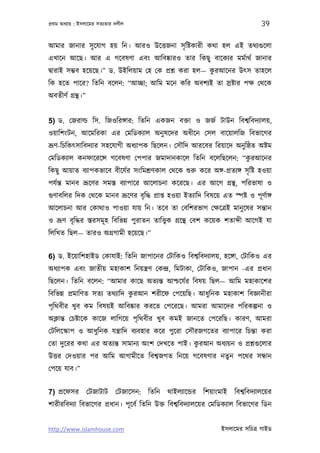 পৰ্থম অধয্ায় : ইসলােমর সতয্তার দলীল                                                 39

আমার জানার সু েযাগ হয় িন। আরও উেত্তজনা সৃ িষ্টকারী কথা হল এই তথয্গ‌ুেলা
এখােন আেছ। আর এ গেবষণা এবং আিবষ্কারও তার িকছু বােকয্র মমর্াথর্ জানার
                                                       ু
দব্ারাই সম্ভব হেয়েছ।” ড. উইিলয়াম েহ েক পৰ্শ্ন করা হল— করআেনর উত্স তাহেল
িক হেত পাের? িতিন বেলন: “আচ্ছা; আিম মেন কির অবশয্ই তা সৰ্ষ্টার পক্ষ েথেক
অবতীণর্ গৰ্ন্থ।”


5) ড. েজরাল্ড িস. িজওিরঙ্গার: িতিন একজন বক্তা ও জজর্ টাউন িবশব্িবদয্ালয়,
ওয়ািশংটন, আেমিরকা এর েমিডকয্াল অনু ষেদর অধীেন েসল বােয়ালিজ িবভােগর
ভৰ্ূণ-িচিকত্সািবদয্ার সহেযাগী অধয্াপক িছেলন। েসৗিদ আরেবর িরয়ােদ অনু িষ্ঠত অষ্টম
                                                              ু
েমিডকয্াল কনফােরেন্স গেবষণা েপপার জমাদানকােল িতিন বেলিছেলন: “করআেনর
িকছু আয়াত বয্াপকভােব বীেযর্র সংিমশৰ্ণকাল েথেক শ‌ুরু কের অঙ্গ-পৰ্তয্ঙ্গ সৃ িষ্ট হওয়া
পযর্ন্ত মানব ভৰ্ূেণর সমস্ত বয্াপাের আেলাচনা কেরেছ। এর আেগ গৰ্ন্থ, পিরভাষা ও
গ‌ুণাবিলর িদক েথেক মানব ভৰ্ূেণর বৃ িদ্ধ পৰ্াপ্ত হওয়া ইতয্ািদ িবষেয় এত স্পষ্ট ও পূ ণর্াঙ্গ
আেলাচনা আর েকাথাও পাওয়া যায় িন। তেব তা েবিশরভাগ েক্ষেতৰ্ই মানু েষর সন্তান
ও ভৰ্ূণ বৃ িদ্ধর স্তরসমূ হ িবিভন্ন পুরাতন তািত্তব্ক গৰ্েন্থ েবশ কেয়ক শতা ী আেগই যা
িলিখত িছল— তারও অগৰ্গামী হেয়েছ।”


6) ড. ইেয়ািশহাইড েকাযাই: িতিন জাপােনর েটািকও িবশব্িবদয্ালয়, হেঙ্গা, েটািকও এর
অধয্াপক এবং জাতীয় মহাকাশ িনয়ন্তৰ্ণ েকন্দৰ্, িমটাকা, েটািকও, জাপান -এর পৰ্ধান
িছেলন। িতিন বেলন: “আমার কােছ অতয্ন্ত আশ্চেযর্র িবষয় িছল— আিম মহাকােশর
                               ু
িবিভন্ন পৰ্মািণত সতয্ তথয্ািদ করআন শরীেফ েপেয়িছ। আধুিনক মহাকাশ িবজ্ঞানীরা
পৃিথবীর খুব কম িবষয়ই আিবষ্কার করেত েপেরেছ। আমরা আমােদর পিরকল্পনা ও
অক্লান্ত েচষ্টােক কােজ লািগেয় পৃিথবীর খুব কমই জানেত েপেরিছ। কারণ, আমরা
েটিলেস্কাপ ও আধুিনক যন্তৰ্ািদ বয্বহার কের পুেরা েসৗরজগেতর বয্াপাের িচন্তা করা
                                                 ু
েতা দুেরর কথা এর অতয্ন্ত সামানয্ অংশ েদখেত পাই। করআন অধয্য়ন ও পৰ্শ্নগ‌ুেলার
উত্তর েদওয়ার পর আিম আগামীেত িবশব্জগত িনেয় গেবষণার নতুন পেথর সন্ধান
েপেয় যাব।”


7) পৰ্েফসর েটজাটাট েটজােসন: িতিন থাইলয্ােন্ডর িশয়াংমাই িবশব্িবদয্ালেয়র
শারীরিবদয্া িবভােগর পৰ্ধান। পূ েবর্ িতিন উক্ত িবশব্িবদয্ালেয়র েমিডকয্াল িবভােগর িডন


http://www.islamhouse.com                                           ইসলােমর সিচতৰ্ গাইড
 