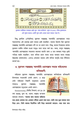42                                                          পৰ্থম অধয্ায় : ইসলােমর সতয্তার দলীল




        ু                                                                   ু
       করআন মাজীেদর সবেচেয় েছাট্ট সূ রা “আল-কাউসার” (সূ রা নং-১০৮), পিবতৰ্ করআেনর
                এই সূ রার মেতাও একিট সূ রা েকউ এখেনা রচনা করেত পাের িন।


     িকছু মুশিরক (েপৗত্তিলক) মুহাম্মদ সাল্লাল্লাহু ‘আলাইিহ ওয়াসাল্লােমর সােথ
শতৰ্ুতাবশত এই চয্ােলঞ্জ গৰ্হণ করেত েচষ্টা কেরিছল। তােদর উেদ্দশয্ িছল মুহাম্মদ
সাল্লাল্লাহু ‘আলাইিহ ওয়াসাল্লাম নবী নন তা পৰ্মাণ করা। িকন্তু, তােদর িনেজেদর ভাষায়
 ু
করআন মাজীদ নািজল হওয়া সেত্তব্ও তারা তােত বয্থর্ হয়। অথচ, রাসূ ল সাল্লাল্লাহু
‘আলাইিহ ওয়াসাল্লােমর সময়কার আরবরা আরিব ভাষা ও তার অলঙ্কার শােস্তৰ্ খুবই
পািণ্ডতয্ অজর্ন কেরিছল। তারা কিবতা রচনা করত তােত বয্বহার করত অতয্ন্ত
উচ্চােঙ্গর ভাষালংকার। এখনও েলােকরা তােদর েসই কিবতা আবৃ িত্ত কের রীিতমত
আশ্চযর্ হয়।


     ৩. মুহাম্মদ সাল্লাল্লাহু ‘আলাইিহ ওয়াসাল্লাম সমব্েন্ধ বাইেবেলর
                                            ভিবষয্দব্াণী:
     বাইেবেল মুহাম্মদ সাল্লাল্লাহু ‘আলাইিহ ওয়াসাল্লােমর আিবভর্ােবর ভিবষয্দব্াণী
ইসলােমর সতয্তারই একটা পৰ্মাণ। এ ছাড়া
েসটা     বাইেবেল      িবশব্াসী    মানু ষেদর      েচােখর
সামেনও         মুহাম্মদ      সাল্লাল্লাহু      ‘আলাইিহ
ওয়াসাল্লােমর নবুওেতর একটা পৰ্মাণ।
     Deutaronomy (িদব্তীয় িববরণ) এর ১৮ েত
বলা হেয়েছ, মুসা আ. বেলন: আল্লাহ তা‘আলা
আমােক বলেলন: “তােদর জনয্ তােদর ভাইেদর
মধয্ েথেক েতামার মত একজন নবীেক েপৰ্রণ করা হেব। আিম তার মুেখ আমার কথা
িদেয় েদব। িতিন আমার িনেদর্িশত বাণী িদেয় কথাবাতর্া বলেবন। আর যারা তার


ইসলােমর সিচতৰ্ গাইড
 