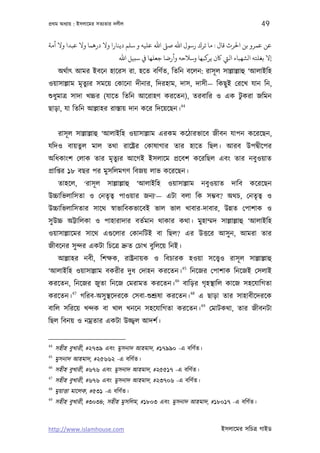 পৰ্থম অধয্ায় : ইসলােমর সতয্তার দলীল                                                      49

‫ﻋﻦ ﻋﻤﺮو ﺑﻦ اﺤﻟﺮث ﻗﺎل : ﻣﺎ ﺗﺮك رﺳﻮل اﷲ ﺻﻰﻠ اﷲ ﻋﻠﻴﻪ و ﺳﻠﻢ دﻳﻨﺎرا وﻻ درﻫﻤﺎ وﻻ ﻋﺒﺪا وﻻ أﻣﺔ‬
                                ‫إﻻ ﺑﻐﻠﺘﻪ اﻟﺸﻬﺒﺎء اﻟﻲﺘ ﺎﻛن ﻳﺮﻛﺒﻬﺎ وﺳﻼﺣﻪ وأرﺿﺎ ﺟﻌﻠﻬﺎ ﻲﻓ ﺳﺒﻴﻞ اﷲ‬
      অথর্াত্ আমর ইবেন হােরস রা. হেত বিণর্ত, িতিন বেলন: রাসূ ল সাল্লাল্লাহু ‘আলাইিহ
ওয়াসাল্লাম মৃতুয্র সমেয় েকােনা দীনার, িদরহাম, দাস, দাসী— িকছু ই েরেখ যান িন,
শ‌ুধুমাতৰ্ সাদা খচ্চর (যােত িতিন আেরাহণ করেতন), তরবাির ও এক টুকরা জিমন
                                                        44
ছাড়া, যা িতিন আল্লাহর রাস্তায় দান কের িদেয়েছন।


      রাসূ ল সাল্লাল্লাহু ‘আলাইিহ ওয়াসাল্লাম এরকম কেঠারভােব জীবন যাপন কেরেছন,
যিদও বায়তুল মাল তথা রােষ্টৰ্র েকাষাগার তার হােত িছল। আরব উপদব্ীেপর
অিধকাংশ েলাক তার মৃতুয্র আেগই ইসলােম পৰ্েবশ কেরিছল এবং তার নবুওয়াত
পৰ্ািপ্তর ১৮ বছর পর মুসিলমগণ িবজয় লাভ কেরেছন।
      তাহেল, ‘রাসূ ল সাল্লাল্লাহু ‘আলাইিহ ওয়াসাল্লাম নবুওয়াত দািব কেরেছন
উচ্চািভলািসতা ও েনতৃতব্ পাওয়ার জনয্‘— এটা বলা িক সম্ভব? অথচ, েনতৃতব্ ও
উচ্চািভলািসতার সােথ সব্াভািবকভােবই ভাল ভাল খাবার-দাবার, উন্নত েপাশাক ও
সু উচ্চ অট্টািলকা ও পাহারাদার বতর্মান থাকার কথা। মুহাম্মদ সাল্লাল্লাহু ‘আলাইিহ
ওয়াসাল্লােমর সােথ এগ‌ুেলার েকানিটই বা িছল? এর উত্তের আসু ন, আমরা তার
জীবেনর সু ন্দর একটা িচেতৰ্ দৰ্ুত েচাখ বুিলেয় িনই।
      আল্লাহর নবী, িশক্ষক, রাষ্টৰ্নায়ক ও িবচারক হওয়া সেত্তব্ও রাসূ ল সাল্লাল্লাহু
                                         45
‘আলাইিহ ওয়াসাল্লাম বকরীর দুধ েদাহন করেতন। িনেজর েপাশাক িনেজই েসলাই
                                    46
করেতন, িনেজর জুতা িনেজ েমরামত করেতন। বািড়র গৃহস্থািল কােজ সহেযািগতা
            47                                               48
করেতন।           গিরব-অসু স্থেদরেক েসবা-শ‌ুশৰ্ূষা করেতন।          এ ছাড়া তার সাহাবীেদরেক
                                                                  49
বািল সিরেয় খন্দক বা খাল খনেন সহেযািগতা করেতন।                          েমাটকথা, তার জীবনটা
িছল িবনয় ও নমৰ্তার একটা উজ্জব্ল আদশর্।


44
     সহীহ বুখারী, #২৭৩৯ এবং মুসনাদ আহমাদ, #১৭৯৯০ -এ বিণর্ত।
45
     মুসনাদ আহমাদ, #২৫৬৬২ -এ বিণর্ত।
46
     সহীহ বুখারী, #৬৭৬ এবং মুসনাদ আহমাদ, #২৫৫১৭ -এ বিণর্ত।
47
     সহীহ বুখারী, #৬৭৬ এবং মুসনাদ আহমাদ, #২৩৭০৬ -এ বিণর্ত।
48
     মুয়াত্তা মােলক, #৫৩১ -এ বিণর্ত।
49
     সহীহ বুখারী, #৩০৩৪; সহীহ মুসিলম, #১৮০৩ এবং মুসনাদ আহমাদ, #১৮০১৭ -এ বিণর্ত।


http://www.islamhouse.com                                                 ইসলােমর সিচতৰ্ গাইড
 