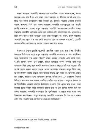 50                                                        পৰ্থম অধয্ায় : ইসলােমর সতয্তার দলীল



      রাসূ ল সাল্লাল্লাহু ‘আলাইিহ ওয়াসাল্লামেক সাহাবীগণ অতয্ন্ত ভালবাসেতন, সম্মান
করেতন এবং তার উপর এত আস্থা েপাষণ করেতন েয, রীিতমত আশ্চযর্ হেত হয়।
িকন্তু িতিন সবর্দা গ‌ুরুতব্ােরাপ কের বলেতন েয, ইবাদাত পাওয়ার একমাতৰ্ হকদার
আল্লাহ তা‘আলা; িতিন নন। রাসূ ল সাল্লাল্লাহু ‘আলাইিহ ওয়াসাল্লােমর এক সাহাবী
(সঙ্গী) আনাস রা. বেলন: রাসূ ল সাল্লাল্লাহু ‘আলাইিহ ওয়াসাল্লােমর সাহাবীরা রাসূ ল
সাল্লাল্লাহু ‘আলাইিহ ওয়াসাল্লাম েথেক অনয্ কাউেক েবিশ ভালবাসেতন না। এতদসেত্তব্ও
িতিন যখন তােদর কােছ আসেতন তখন তারা দাঁড়ােতন না। কারণ, রাসূ ল সাল্লাল্লাহু
                                                                               50
‘আলাইিহ ওয়াসাল্লাম তার জনয্ েকউ দণ্ডায়মান েহাক তা অপছন্দ করেতন , েযমনিট
অনয্ানয্ জািতর েলােকরা বড় ধরেণর েলােকর জনয্ কের থােক।


      ইসলােমর উজ্জব্ল েজয্ািত পুেরাপুির পৰ্কািশত হওয়া এবং তার উপর সীমাহীন
অতয্াচার িনযর্াতেনর আেগ রাসূ ল সাল্লাল্লাহু ‘আলাইিহ ওয়াসাল্লাম ও তার সাহাবীেদর
কােছ কােফরেদর পক্ষ েথেক “উতবা” নামক একজন পৰ্িতিনিধ এেস তােক বলল:
“...যিদ আপিন সম্পদ চান তাহেল, আমরা আমােদর সম্পদ সম্পিত্ত জমা কের
আপনােক িদেয় েদব; ফেল আপিন আমােদর মধয্কার সবেচেয় ধনী হেয় যােবন। যিদ
আপিন সম্মান কামনা কেরন, তাহেল আমরা আপনােক আমােদর েনতৃতব্ িদেয় েদব;
আপনার িনেদর্শ বয্তীত আমরা েকান কােজর িসদ্ধান্ত গৰ্হণ করব না। আর যিদ রাজতব্
চান তাহেল, আমােদর উপর আপনােক বাদশাহ বািনেয় েদব। …” এতগ‌ুেলা িবষেয়র
িবিনমেয় তার কােছ করা হেয়েছ একিটমাতৰ্ দািব। আর তাহেলা— মানু ষেক ইসলাম ও
অংশীদারিবহীন একমাতৰ্ আল্লাহর ইবাদােতর দাওয়াত েদয়া েথেক ক্ষান্ত হওয়া। যারা
দুিনয়ার েভাগ িবলােস থােক লালািয়ত তােদর জনয্ িক এটা েমাক্ষম সু েযাগ িছল না?
রাসূ ল সাল্লাল্লাহু ‘আলাইিহ ওয়াসাল্লাম িক মুশিরকেদর এ পৰ্স্তাব গৰ্হণ করার জনয্
টালবাহানা কেরিছেলন? রাসূ ল সাল্লাল্লাহু ‘আলাইিহ ওয়াসাল্লাম িক এর েচেয় আরও
েবিশ লাভ পাওয়ার জনয্ েকৗশেল তা পৰ্তয্াখয্ান কেরিছেলন?




50
     মুসনাদ আহমাদ, #১২১১৭ এবং িতরিমযী, #২৭৫৪ -এ বিণর্ত।


ইসলােমর সিচতৰ্ গাইড
 