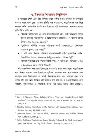 52                                                          পৰ্থম অধয্ায় : ইসলােমর সতয্তার দলীল



                      ৭. ইসলােমর িবস্ময়কর িবস্তৃিতলাভ
     এ অধয্ােয়র েশেষ এমন িকছু িবষেয়র িদেক ইিঙ্গত করাও যু িক্তযু ক্ত যা ইসলােমর
সতয্তার পেক্ষ সাক্ষয্ েদয়। এ কথা পৰ্িসিদ্ধ লাভ কেরেছ েয, আেমিরকাসহ সারা িবেশব্
সবেচেয় েবিশ সম্পৰ্সািরত ধেমর্র নাম ইসলাম। এই আশ্চযর্জনক সংবােদর সামানয্
জরীপ িনেম্ন বিণর্ত হল।
      “ইসলাম আেমিরকায় খুব দৰ্ুত সম্পৰ্সারণকারী ধমর্। েসটা আমােদর েদেশর
         অেনক েলােকর পথিনেদর্শক ও িস্থিতশীলতার চািবকািঠ। ...” (িহলাির েরাধাম
                                           54
         িক্লনটন, Los Angeles Times)
      “মু সিলমরা পৃিথবীর সবেচেয় বৃ িদ্ধপৰ্াপ্ত একিট সম্পৰ্দায়। ...” (পপু েলশন
                                      55
         েরফােরন্স বুয্েরা, USA Today)
      “... এই েদেশ ইসলাম অিতদৰ্ুত সম্পৰ্সারণকারী ধমর্।” (েজরািল্ডন বাউম।
                                                                             56
         Geraldine Baum, Newsday Religion writer, Newsday)
      “ইসলাম যু ক্তরােষ্টৰ্ দৰ্ুত সম্পৰ্সারণকারী ধমর্। ...” (অয্াির এল. েগাল্ডময্ান - Ari.
                                                57
         L. Goldman, New York Times)
     এই আশ্চযর্জনক সম্পৰ্সারণ ইসলােমর সতয্তারই পৰ্মাণ বহন কের। আেমিরকাসহ
সারা িবেশব্র অসংখয্ েলাক ইসলােমর সু শীতল ছায়াতেল দেল দেল অবস্থান গৰ্হণ
করেছন। তারা িচন্তা-ভাবনা না কেরই ইসলামেক সতয্ এবং আল্লাহর পক্ষ েথেক
েপৰ্িরত দব্ীন বেল েমেন িনেচ্ছন এটা কল্পনাও করা যায় না। এ নও-মুসিলমেদর েদশ,
         ৃ
পিরেবশ, কিষ্ট-কালচার ও সামািজক অবস্থা িভন্ন িভন্ন। তােদর মেধয্ রেয়েছন—




54
     Larry B. Stammer, Times Religion Writer, “First Lady Breaks Ground With
     Muslims,” Los Angeles Times, Home Edition, Metro Section, Part B, May 31,
     1996, p. 3.
55
     Timothy Kenny, “Elsewhere in the World,” USA Today, Final Edition, News
     Section, February 17, 1989, p. 4A.
56
     Geraldine Baum, “For Love of Allah,” Newsday, Nassau and Suffolk Edition,
     Part II, March 7, 1989, p. 4.
57
     Ari L. Goldman, “Mainstream Islam Rapidly Embraced By Black Americans,”
     New York Times, Late City Final Edition, February 21, 1989, p. 1.


ইসলােমর সিচতৰ্ গাইড
 