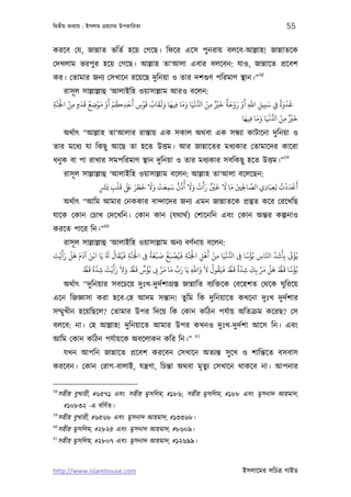 িদব্তীয় অধয্ায় : ইসলাম গৰ্হেণর উপকািরতা                                                                 55

করেব েয, জান্নাত ভিতর্ হেয় েগেছ। িফের এেস পুনরায় বলেব-আল্লাহ! জান্নাতেক
েদখলাম ভরপুর হেয় েগেছ। আল্লাহ তা‘আলা এবার বলেবন: যাও, জান্নােত পৰ্েবশ
                                                                58
কর। েতামার জনয্ েসখােন রেয়েছ দুিনয়া ও তার দশগ‌ুণ পিরমাণ স্থান।”
        রাসূ ল সাল্লাল্লাহু ‘আলাইিহ ওয়াসাল্লাম আরও বেলন:
  َّ َْ ْ َ َ ُ ْ َ ْ َ ْ ُ َ َ ْ َ ُ َ َ َ َ َ َ َ ْ ُّ ْ ٌ ْ َ ٌ َ ْ َ ْ َ َّ       َ ٌَ ْ َ
‫ﻏﺪوة ِﻲﻓ ﺳﺒﻴﻞ اﺑ أو روﺣﺔ ﺧﺮﻴ ﻣﻦ ا ﻏﻴﺎ وﻣﺎ ﻓﻴﻬﺎ وﻟﻘﺎب ﻗﻮس أﺣﺪﻛﻢ أو ﻣﻮﺿﻊ ﻗﺪمٍ ﻣﻦ اﺠﻟﻨﺔ‬
ِ          ِ        ِ          ِ    ِ           ِ         ِ                  ِ ِ ِ
                                                                            َ َ َ ْ ْ ٌْ َ
                                                                          ‫ﺧﺮﻴ ﻣﻦ ا ُّ ﻏﻴَﺎ وﻣﺎ ﻓﻴﻬﺎ‬
                                                                              ِ               ِ
     অথর্াত্ “আল্লাহ তা‘আলার রাস্তায় এক সকাল অথবা এক সন্ধয্া কাটােনা দুিনয়া ও
তার মেধয্ যা িকছু আেছ তা হেত উত্তম। আর জান্নােতর মধয্কার েতামােদর কােরা
                                                                         59
ধনু ক বা পা রাখার সমপিরমাণ স্থান দুিনয়া ও তার মধয্কার সবিকছু হেত উত্তম।”
     রাসূ ল সাল্লাল্লাহু ‘আলাইিহ ওয়াসাল্লাম বেলন: আল্লাহ তা‘আলা বেলেছন:
                       َ    ْ َ ََ َ َ َ ََ ْ َ َ ٌ ُ ُ ََ ْ ََ ٌ ْ َ َ َ َ            ُ ْ َ ْ َ
                    ‫أﻋﺪدت ﻟﻌﺒَﺎدي اﻟﺼﺎﺤﻟﻦﻴ ﻣﺎ ﻻ ﻗﻦﻴ رأت وﻻ أذن ﺳﻤﻌﺖ وﻻ ﺧﻄﺮ ﺒﻟ ﻗﻠﺐ ﺑَﺮﺸ‬
                     ٍ    ِ                    ِ                            ِِ
                                                                               َّ
                                                                                  ِ ِِ
     অথর্াত্ “আিম আমার েনককার বান্দােদর জনয্ এমন জান্নাতেক পৰ্স্তুত কের েরেখিছ
যােক েকান েচাখ েদেখিন। েকান কান (যথাথর্) েশােনিন এবং েকান অন্তর কল্পনাও
                      60
করেত পাের িন।”
      রাসূ ল সাল্লাল্লাহু ‘আলাইিহ ওয়াসাল্লাম অনয্ বণর্নায় বেলন:
   َ َ ْ َ َ َ َ ْ َ ُ َ ُ َ ُ َ َّ ْ     ً َ ْ َ ُ َ ْ ُ َ َّ ْ         َْ ْ   ْ         ًْ        ِّ َ َ َ ْ
‫ﻳُﺆﻰﺗ ﺑِﺄﺷﺪ اﺠﺎس ﺑُﺆﺳﺎ ﻰﻓ ا ُّ ﻏﻴَﺎ ﻣﻦ أﻫﻞ اﺠﻟَﻨﺔ ﻓﻴﺼﺒﻎ ﺻﺒﻐﺔ ﻰﻓ اﺠﻟَﻨﺔ ﻓﻴﻘﺎل ﻳﺎ اﻧﻦ آدم ﻫﻞ رأﻳْﺖ‬
َ
                                  ِ     ِ                    ِ         ِ      ِ        ِ      ِ َّ
               ُّ ‫ﺑُﺆﺳﺎ ﻗﻂ ﻫﻞ ﻣﺮ ﺑﻚ ﺷﺪة ﻗﻂ ﻓﻴَﻘﻮل ﻻ واﺑ ﻳَﺎ رب ﻣﺎ ﻣﺮ ﻰﺑ ﺑُﺆس ﻗﻂ وﻻ رأَﻳْﺖ ﺷﺪة ﻗ‬
              ‫ِ ﻂ‬
                  َ ً َّ ُ َ َ َ ُّ َ ٌ ُ        َّ َ َ ِّ َ       َّ َ َ ُ ُ َ ُّ َ ٌ َّ َ َّ َ ْ َ ُّ َ ً ْ
                                               ِ                 ِ                       ِ ِ
     অথর্াত্ “দু িনয়ার সবেচেয় দুঃখ-দুদর্শাগৰ্স্ত জান্নািত বয্িক্তেক েবেহশত েথেক ঘুিরেয়
এেন িজজ্ঞাসা করা হেব-েহ আদম সন্তান! তুিম িক দুিনয়ােত কখেনা দুঃখ দুদর্শার
সম্মু খীন হেয়িছেল? েতামার উপর িদেয় িক েকান কিঠন পযর্ায় অিতকৰ্ম কেরছ? েস
বলেব: না। েহ আল্লাহ! দুিনয়ােত আমার উপর কখনও দুঃখ-দুদর্শা আেস িন। এবং
                                                               61
আিম েকান কিঠন পযর্ায়েক অবেলাকন কির িন।”
     যখন আপিন জান্নােত পৰ্েবশ করেবন েসখােন অতয্ন্ত সু েখ ও শািন্তেত বসবাস
করেবন। েকান েরাগ-বালাই, যন্তৰ্ণা, িচন্তা অথবা মৃতুয্ েসখােন থাকেব না। আপনার

58
 সহীহ বুখারী, #৬৫৭১ এবং সহীহ মুসিলম, #১৮৬; সহীহ মুসিলম, #১৮৮ এবং মুসনাদ আহমাদ,
     #১০৮৩২ -এ বিণর্ত।
59
 সহীহ বুখারী, #৬৫৬৮ এবং মুসনাদ আহমাদ, #১৩৩৬৮।
60
 সহীহ মুসিলম, #২৮২৫ এবং মুসনাদ আহমাদ, #৮৬০৯।
61
 সহীহ মুসিলম, #২৮০৭ এবং মুসনাদ আহমাদ, #১২৬৯৯।


http://www.islamhouse.com                                                            ইসলােমর সিচতৰ্ গাইড
 