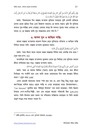 িদব্তীয় অধয্ায় : ইসলাম গৰ্হেণর উপকািরতা                                                             57

َ ََ ْ َ َ َ َ ْ     ُ َ ُ َّ ُ ً َ ْ َ َّ   ُ َ ْ َ َ ْ َ ْ َّ              َْ ْ     ْ    ْ َ َ َْ َ ْ
‫ﻳُﺆﻰﺗ ﺑِﺄﻏﻌﻢ أﻫﻞ ا ُّ ﻏﻴَﺎ ﻣﻦ أﻫﻞ اﺠﺎر ﻳَﻮم اﻟﻘﻴَﺎﻣﺔ ﻓﻴُﺼﺒﻎ ﻰﻓ اﺠﺎر ﺻﺒﻐﺔ ﻋﻢ ﻓﻘﺎل ﻳَﺎ اﻧﻦ آدم ﻫﻞ رأﻳْﺖ‬
                                        ِ  ِ            ِ ِ         ِ      ِ      ِ       ِ ِ
                                                   ِّ َ     َّ َ َ ُ ُ َ َ ُّ َ ٌ َ َ َّ َ ْ َ ُّ َ ً ْ َ
                                                  ‫ﺧﺮﻴا ﻗﻂ ﻫﻞ ﻣﺮ ﺑِﻚ ﻧﻌﻴﻢ ﻗﻂ ﻓﻴﻘﻮل ﻻ واﺑ ﻳَﺎ رب‬
                                                          ِ                         ِ
      অথর্াত্ “িকয়ামেতর িদন আল্লাহ তা‘আলা দুিনয়ার সবেচেয় সু খী েদাযখী বয্িক্তেক
েদাযখ েথেক ঘুিরেয় িনেয় এেস িজজ্ঞাসা করেবন: েহ আদম সন্তান! তুিম িক দুিনয়ায়
কখনও সু খ-শািন্তর েদখা েপেয়ছ? েতামার কােছ িক কখনও সু েখর সময় এেসেছ? েস
                                                                      62
বলেব: না, েহ আল্লাহ! আিম সু খ সব্াচ্ছেন্দয্র েদখা পাই িন।


                            ৩. আসল সু খ ও আিত্মক শািন্ত:
      আমরা আল্লাহ তা‘আলার আেদশ িনেষধ েমেন দুিনয়ােত েসৗভাগয্ ও আিত্মক শািন্ত
                                  ু
িনিশ্চত করেত পাির। আল্লাহ তা‘আলা করআেন বেলন:
                                           َّ ْ ْ ُ ُ ُ ُ ُّ َ ْ َ َ َ َ َّ
                                         ﴾‫﴿ا ِ ﻳﻦ آﻣﻨُﻮا وﻳﻄﻤﻦﺌ ﻗﻠﻮﺑﻬﻢ ﺑِﺬﻛﺮ اﺑ‬
                                              ِ ِ            ِ
      অথর্াত্ “যারা ঈমান আেন তােদর অন্তর আল্লাহর িযিকর দব্ারা পৰ্শািন্ত লাভ কের।”
(সূ রা আর-রা‘দ: ২৮)
      অপরিদেক যারা আল্লাহ তা‘আলার করআন েথেক মুখ িফিরেয় েনয় দুিনয়ায় তােদর
                                   ু
জীবন কণ্টকময় হেয় পেড়। আল্লাহ তা‘আলা বেলন:
                        َ                                              ْ ْ َ َ َْ َ ْ ََ
                     َ ْ ِ َ ِ ْ َ ْ ُ ُ ُ ْ َ َ ً ْ َ ً َ ِ َ َ َّ َ
             ﴾(١٢٤) ‫﴿وﻣﻦ أﻋﺮض ﻗﻦ ذﻛﺮي ﻓﺈن ُ ﻣﻌﻴﺸﺔ ﺿﻨﺎﻜ وﺤﻧﺮﺸه ﻳَﻮم اﻟﻘﻴَﺎﻣﺔ أﻗﻰﻤ‬
                                                                    ِ ِ ِ
      অথর্াত্ “আর েয আমার িজিকর (স্মরণ) েথেক মুখ িফিরেয় েনেব, তার জীবন
িনবর্ােহর পথ সংকীণর্ হেব এবং আিম তােক েকয়ামেতর িদন অন্ধ অবস্থায় উিত্থত
করব।” (সু রা তাহা: ১২৪)
      এখান েথেকই আয়ােতর বয্াখয্া স্পষ্ট হেয় যায় েয, েকন িকছু িকছু মানু ষ পৰ্চুর
                            ৃ
অথর্-িবেত্তর মািলক হেয়ও পৰ্কত শািন্ত না েপেয় আত্মহতয্া কের! উদাহরণসব্রূপ—
“Cat Stevens” মুসিলম হেয় “ইউসু ফ ইসলাম” নাম ধারণ কেরেছন। িতিন িছেলন
িবখয্াত েপাপ-সংগীত-িশল্পী। তার এক রােতৰ্র আেয়র পিরমাণই িছল ১,৫০,০০০
ডলার। িতিন ইসলাম গৰ্হণ করার পর সিতয্কার শািন্তলাভ কেরেছন যা িতিন অেথর্র
পৰ্াচুযর্ সেত্তব্ও লাভ করেত পােরন িন।




62
     সহীহ মুসিলম, #২৮০৭ এবং মুসনাদ আহমাদ, #১২৬৯৯।


http://www.islamhouse.com                                                        ইসলােমর সিচতৰ্ গাইড
 