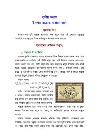 তৃতীয় অধয্ায়
                         ইসলাম সংকৰ্ান্ত সাধারণ জ্ঞান

                                         ইসলাম িক?
    ইসলাম হল তুিম আল্লাহ তা‘আলার পক্ষ েথেক েশষ নবী মুহাম্মদ সাল্লাল্লাহু
                               ৃ
‘আলাইিহ ওয়াসাল্লােমর উপর নািযলকত িবধানেক েমেন চলেব।


                              ইসলােমর েমৗিলক িবশব্াস:

        ১. আল্লাহর উপর ঈমান
    একজন মুসিলম একমাতৰ্ আল্লাহ তা‘আলার উপর িবশব্াস স্থাপন করেব। যার েকান
সন্তান-সন্তিত ও অংশীদার েনই। িতিন ছাড়া অনয্ েকউ ইবাদাত পাওয়ার েযাগয্ নন।
িনশ্চয় িতিনই সতয্ পৰ্ভু। িতিন ছাড়া আর অনয্ যােদরেক মানু ষ ইবাদাত কের সবই
িমথয্া। আল্লাহ তা‘আলার অেনকগ‌ুেলা সু ন্দর সু ন্দর নাম ও গ‌ুণাবিল রেয়েছ। তার
পৰ্ভুতব্ ও গ‌ুণাবলীেত কােরা েকান অংশীদািরতব্ েনই। মহাগৰ্ন্থ আল-করআেন আল্লাহ
                                                                ু
তা‘আলা িনেজই িনেজর পিরচয় উপস্থাপন কেরেছন।
       আল্লাহ বেলন:
ْ َ ‫﴿ﻗُﻞ ﻫﻮ اﺑ أَﺣﺪ )١( اﺑ اﻟﺼﻤﺪ )٢( ﻟَﻢ ﻳَﺘ وﻟَﻢ ﻳُﻮ‬
        ْ َ ْ ْ          ُ َ َّ ُ َّ      ٌ َ ُ َّ َ ُ ْ
              ِ
                                ٌ َ َ ً ُُ َ ْ ُ ََْ
                           ﴾(٤) ‫)٣( وﻟﻢ ﻳَﻜﻦ ُ ﻛﻔﻮا أﺣﺪ‬
    অথর্াত্ “আপিন বলুন, আল্লাহ তা‘আলা এক
ও একক। আল্লাহ অমুখােপক্ষী। িতিন কাউেক
জন্ম েদনিন এবং েকউ তােক জন্ম েদয়িন। এবং
তার সমতুলয্ েকউ েনই।” (সু রা আল-ইখলাস)
    আল্লাহ তা‘আলা ছাড়া অনয্ কারও কােছ কায়মেনাবােকয্ েদায়া করা বা েকান
ধরেণর উপাসনা করা যােব না। বরং, এ সবিকছু রই হকদার একমাতৰ্ আল্লাহ
তা‘আলা।
    আল্লাহ তা‘আলা একচ্ছতৰ্ ক্ষমতার মািলক। িতিন সৃ িষ্টকতর্া, শাসনকতর্া এবং
িচরঞ্জীব। িতিন সব িকছু েক পিরচালনা কেরন। িতিন তার সৃ িষ্টর কারও পৰ্িত মুখােপক্ষী
নন। বরং, তার সৃ িষ্টর সবাই তােদর িনজ িনজ পৰ্েয়াজেন তার উপর িনভর্র কের।
 