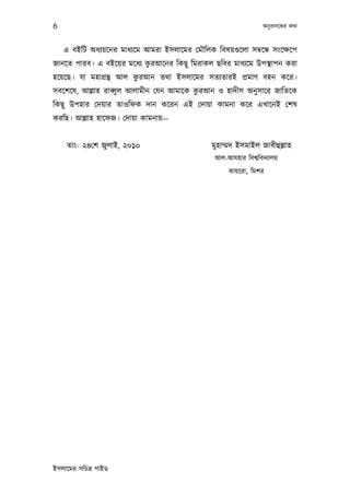 6                                                                 অনু বাদেকর কথা



    এ বইিট অধয্য়েনর মাধয্েম আমরা ইসলােমর েমৗিলক িবষয়গ‌ুেলা সমব্েন্ধ সংেক্ষেপ
                           ু
জানেত পারব। এ বইেয়র মেধয্ করআেনর িকছু িমরাকল ছিবর মাধয্েম উপস্থাপন করা
                        ু
হেয়েছ। যা মহাগৰ্ন্থ আল করআন তথা ইসলােমর সতয্তারই পৰ্মাণ বহন কের।
                                          ু
সবেশেষ, আল্লাহ রাবব্ু ল আলামীন েযন আমােক করআন ও হাদীস অনু সাের জািতেক
িকছু উপহার েদয়ার তাওিফক দান কেরন এই েদায়া কামনা কের এখােনই েশষ
করিছ। আল্লাহ হােফজ। েদায়া কামনায়—


    তাং- ২৪েশ জুলাই, ২০১০                        মুহাম্মদ ইসমাইল জাবীহুল্লাহ
                                                  আল-আযহার িবশব্িবদয্ালয়
                                                      কায়েরা, িমশর




ইসলােমর সিচতৰ্ গাইড
 
