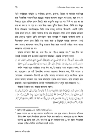 60                                                                         তৃতীয় অধয্ায় : ইসলাম সংকৰ্ান্ত সাধারণ জ্ঞান



িতিন সবর্েশৰ্াতা, সবর্দৰ্ষ্টা ও সবর্িবজ্ঞ। েগাপন, পৰ্কাশয্, িবেশষ বা সাধারণ সবিকছু ই
তার িনরবিচ্ছন্ন নজরদািরেত রেয়েছ। আল্লাহ তা‘আলা জােনন যা হেয়েছ, হেব এবং তা
িকভােব হেব। জিমেন েকান িকছু ই তার অনু মিত ছাড়া হয় না। িতিন যা চান তা হয়
আর যা চান না তা হয় না। তার ইচ্ছা সমস্ত সৃ িষ্টর ইচ্ছার উপের। িতিন সব িকছু র
উপর শিক্তমান; সবর্শিক্তমান। িতিন পরম দয়ালু সবর্ািধক উপকারী। একিট হাদীস
েথেক জানা যায় েয, েকান সন্তােনর উপর তার মাতৃেস্নহ েযমন পৰ্বল আল্লাহ তা‘আলা
                                                                              65
তার েথেকও অেনক েবিশ ভালবােসন তার বান্দােক।                                         আল্লাহ তা‘আলা জুলুম ও
সীমালঙ্ঘন েথেক মুক্ত। িতিন তার সমস্ত কাজ ও িনেদর্েশ অতয্ন্ত পৰ্জ্ঞাবান। েকউ
যখন আল্লাহ তা‘আলার কােছ িকছু চাওয়ার ইচ্ছা কের সরাসির চাইেত পাের কারও
মধয্স্থতার পৰ্েয়াজন হয় না।
                                                                                               66
      আল্লাহ তা‘আলা ঈসা আ. তথা যীশ‌ু নন। যীশ‌ুও আল্লাহ নন।                                          বরং ঈসা আ.
িনেজই িনেজেক সৰ্ষ্টা হওয়ােক পৰ্তয্াখয্ান কেরেছন। আল্লাহ তা‘আলা বেলন:
 ِّ َ َ َّ ُ ْ َ َ ْ              ُ َ ْ َ َ َ َ َ ْ َ ُ ْ ُ َ ْ َ ُ َ َّ َّ ُ َ َ َّ َ َ َ ْ َ َ
    ‫﴿ﻟﻘﺪ ﻛﻔﺮ ا ِ ﻳﻦ ﻗﺎﻟﻮا إن اﺑ ﻫﻮ اﻟﻤﺴﻴﺢ اﻧﻦ ﻣﺮﻳﻢ وﻗﺎل اﻟﻤﺴﻴﺢ ﻳَﺎ ﺑَﻲﻨ إﺮﺳاﺜﻴﻞ اﻗﺒُﺪوا اﺑ ر‬
                      ِ ِ ِ          ِ                         ِ               ِ
                   َ ْ َ                     ْ َ َ َّ ْ ْ َ َ ُ َّ َ َ ْ َ َ َّ ْ ْ ُ ْ َ ُ َّ ْ ُ َّ
               َ ْ‫ورﺑﻜﻢ إﻧﻪ ﻣﻦ ﻳﺮﺸك ﺑﺎﺑ ﻓﻘﺪ ﺣﺮم اﺑ ﻋﻠﻴﻪ اﺠﻟَﻨﺔ وﻣﺄواه اﺠﺎر وﻣﺎ ﻟﻠﻈﺎﻟﻤﻦﻴ ﻣﻦ أﻧ‬
                             َّ َ َ ُ َّ ُ َ َ
      ﴾(٧٢) ‫ِ ِ ِ ِ ﺼﺎر‬                                              َّ                               ََ
            ٍ                                           ِ                    ِ ِ ِ            ِ
      অথর্াত্ “যারা বেল মারইয়াম তনয় ঈসা আ.-ই আল্লাহ, তারা কােফর। অথচ, ঈসা
আ. বেলেছন— েহ বনী ইসরাইল! েতামরা আল্লাহর ইবাদাত কর, িযিন আমার ও
েতামােদর পালনকতর্া। িনশ্চয়ই েয বয্িক্ত আল্লাহ তা‘আলার সােথ অংশীদার স্থাপন
করেব আল্লাহ তা‘আলা তার জনয্ জান্নাতেক হারাম কের িদেবন। তার বাসস্থান হেব
জাহান্নাম। আর অতয্াচারীেদর েকানই সাহাযয্কারী েনই।” (সূ রা আল-মােয়দাহ: ৭২)
          আল্লাহ িতনজন নন। আল্লাহ তা‘আলা বেলন:
 َّ َّ َ َ َ ُ ُ َ َّ َ ُ ْ ْ َ ْ َ ٌ َ َ َّ َ ْ ِ َ َ َ َ َ ُ َ َ َّ َّ ُ َ َ َّ َ َ َ ْ َ َ
‫﴿ﻟﻘﺪ ﻛﻔﺮ ا ِ ﻳﻦ ﻗﺎﻟﻮا إِن اﺑ ﺛﺎﻟﺚ ﺛﻼﺛﺔ وﻣﺎ ﻣﻦ إِ ٍ إِﻻ إِ ٌ واﺣﺪ وإِن ﻟﻢ ﻳَﻨﺘَﻬﻮا ﻗﻤﺎ ﻓﻘﻮﻟﻮن َﻤﺴﻦ‬
                                            ِ                         ٍ      ِ
   َ           ٌ َ ٌ ُ  َ ُ َّ َ ُ َ ُ ْ َ ْ َ َ َّ َ َ ُ ُ َ َ َ َ              ٌ َ ٌ َ َ ْ ُ ْ ِ ُ َ َ َ َّ
‫ا ِ ﻳﻦ ﻛﻔﺮوا ﻣﻨﻬﻢ ﻋﺬاب أ ِ ﻢ )٣٧( أﻓﻼ ﻓﺘﻮﺑﻮن إِﻰﻟ اﺑ وﻳﺴﺘﻐﻔﺮوﻧﻪ واﺑ ﻟﻔﻮر رﺣﻴﻢ )٤٧( ﻣﺎ‬
                 ِ                      ِ        ِ
     َ ْ َ ْ ُ ْ َ َ َّ     َ ُ ْ َ َ َ ٌ َ ِّ ُ ُّ ُ َ ُ ُ ُّ    ْ َ ْ ْ َ َ ْ َ ٌ ُ َ َّ َ َ ْ َ ُ ْ ُ َ ْ
‫اﻟﻤﺴﻴﺢ اﻧﻦ ﻣﺮﻳﻢ إِﻻ رﺳﻮل ﻗﺪ ﺧﻠﺖ ﻣﻦ ﻗﺒﻠﻪ اﻟﺮﺳﻞ وأﻣﻪ ﺻﺪﻳﻘﺔ ﺎﻛﻧﺎ ﻳﺄﻛﻼن اﻟﻄﻌﺎم اﻏﻈﺮ ﻛﻴﻒ‬
                         ِ                     ِ               ِِ       ِ                                        ِ
                                                                          َ    ُ َ ْ ُ َّ َ ْ ُ ْ َّ ُ َ ْ ُ ُ َ ُ ِّ َ ُ
                                                                   ﴾(٧٥) ‫ﻧﺒﻦﻴ ﻟﻬﻢ اﻵﻳﺎت ﻋﻢ اﻏﻈﺮ ﻛ ﻳﺆﻓﻜﻮن‬
                                                                                                       ِ

65
     সহীহ বুখারী, #৫৯৯৯ এবং সহীহ মুসিলম, #২৭৫৪।
66
     ১৯৮৪ সােলর ২৫ েশ জুন লন্ডেনর এেসািসেয়শন েপৰ্স সূ েতৰ্ পৰ্কাশ— ইংলয্ােন্ডর অিধকাংশ
      িখৰ্ষ্টান িবশপ বেলন: যীশ‌ুিখৰ্ষ্টেক সৰ্ষ্টা বেল িবশব্াস করা জরুির নয়। ইংলয্ােন্ডর ৩৯ জন িবশেপর
      মধয্কার ৩১ জেনর মতই এটা। আর উক্ত ৩১ জন িবশেপর মেধয্ ১৯ জন বেলন: যীশ‌ুিখৰ্ষ্টেক
      আল্লাহর সেবর্াচ্চ পৰ্িতিনিধ বেল িবশব্াস করাই যেথষ্ট।



ইসলােমর সিচতৰ্ গাইড
 