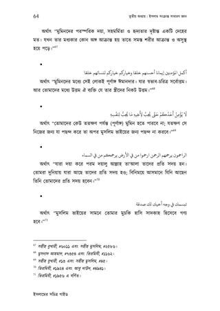 64                                                         তৃতীয় অধয্ায় : ইসলাম সংকৰ্ান্ত সাধারণ জ্ঞান



       অথর্াত্ “মু িমনেদর পরস্পিরক দয়া, সহমিমর্তা ও হৃদয্তার দৃ ষ্টান্ত একিট েদেহর
মত। যখন তার মধয্কার েকান অঙ্গ আকৰ্ান্ত হয় তােত সমস্ত শরীর আকৰ্ান্ত ও অসু স্থ
               67
হেয় পেড়।”


      
                                 ‫أﻛﻤﻞ اﻤﻟﺆﻣﻨﻦﻴ إﻳﻤﺎﻧﺎ أﺣﺴﻨﻬﻢ ﺧﻠﻘﺎ وﺧﻴﺎرﻛﻢ ﺧﻴﺎرﻛﻢ ﻟﻨﺴﺎﺋﻬﻢ ﺧﻠﻘﺎ‬
      অথর্াত্ “মু িমনেদর মেধয্ েসই েলাকই পূ ণর্াঙ্গ ঈমানদার। যার সব্ভাব-চিরতৰ্ সেবর্াত্তম।
                                                                            68
আর েতামােদর মেধয্ উত্তম ঐ বয্িক্ত েয তার স্তৰ্ীেদর িনকট উত্তম।”


      
                                                   ْ ُّ ُ َ      َ َّ ُ َ ْ ُ ُ َ َ ُ ْ َ
                                                ‫ﻻ ﻳُﺆﻣﻦ أﺣﺪﻛﻢ ﺣ َّ ﺤﻳﺐ ﻷﺧﻴﻪ ﻣﺎ ﺤﻳﺐ ﺠَﻔﺴﻪ‬
                                                ِ ِ ِ ِ      ِ ِ ِ ِ                  ِ
      অথর্াত্ “েতামােদর েকউ ততক্ষণ পযর্ন্ত (পূ ণর্াঙ্গ) মুিমন হেত পারেব না; যতক্ষণ েস
                                                                  69
িনেজর জনয্ যা পছন্দ কের তা অপর মুসিলম ভাইেয়র জনয্ পছন্দ না করেব।”

      
                                ‫اﻟﺮاﻤﺣﻮن ﻳﺮﻤﺣﻬﻢ اﻟﺮﻤﺣﻦ ارﻤﺣﻮا ﻣﻦ ﻲﻓ اﻷرض ﻳﺮﻤﺣﻜﻢ ﻣﻦ ﻲﻓ اﻟﺴﻤﺎء‬
      অথর্াত্ “যারা দয়া কের পরম দয়ালু আল্লাহ তা‘আলা তােদর পৰ্িত সদয় হন।
েতামরা দুিনয়ায় যারা আেছ তােদর পৰ্িত সদয় হও; িবিনমেয় আসমােন িযিন আেছন
                                        70
িতিন েতামােদর পৰ্িত সদয় হেবন।”

      
                                                                ‫ﺗﺒﺴﻤﻚ ﻲﻓ وﺟﻪ أﺧﻴﻚ ﻟﻚ ﺻﺪﻗﺔ‬
      অথর্াত্ “মু সিলম ভাইেয়র সামেন েতামার মুচিক হািস সাদকাহ িহেসেব গণয্
          71
হেব।”



67
     সহীহ বুখারী, #৬০১১ এবং সহীহ মুসিলম, #২৫৮৬।
68
     মুসনাদ আহমাদ, #৭৩৫৪ এবং িতরিমযী, #১১৬২।
69
     সহীহ বুখারী, #১৩ এবং সহীহ মুসিলম, #৪৫।
70
     িতরিমযী, #১৯২৪ এবং আবু দাউদ, #৪৯৪১।
71
     িতরিমযী, #১৯৫৬ এ বিণর্ত।


ইসলােমর সিচতৰ্ গাইড
 