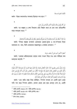 তৃতীয় অধয্ায় : ইসলাম সংকৰ্ান্ত সাধারণ জ্ঞান                                                                           65

      
                                                                                                  ‫اﻟﻠﻜﻤﺔ اﻟﻄﻴﺒﺔ ﺻﺪﻗﺔ‬
                                                                             72
অথর্াত্ “উত্তম কথাবাতর্াও সাদকাহ িহেসেব গণয্ হেব।”

      
                                                                 َ َ ْ ْ ُْ َ        ْ ْ َ َّ ُ ْ ُ َ َ ْ َ
                                                             ِ‫ﻣﻦ ﺎﻛن ﻳﺆﻣﻦ ﺑِﺎﺑ وا َﻮمِ اﻵﺧﺮ ﻓﻠﻴﺤﺴﻦ إﻰﻟ ﺟﺎره‬
                                                               ِ     ِ  ِ     ِ ِ          ِ     ِ
      অথর্াত্ “েয আল্লাহ ও েশষ িদবেসর পৰ্িত িবশব্াস রােখ েস েযন তার পৰ্িতেবশীর
                                73
সােথ সদাচরণ কের।”

      
                  ْ‫إن اﺑ ﻻ ﻓﻨْﻈﺮ إﻰﻟ أَﺟﺴﺎدﻛﻢ وﻻ إﻰﻟ ﺻﻮرﻛﻢ وﻟَﻜﻦ ﻓﻨْﻈﺮ إﻰﻟ ﻗُﻠُﻮﺑﻜﻢ وأَﻗﻤﺎﻟﻜﻢ‬
                    ُ َ ْ َ ْ ُ        َ ُ ُ َ ْ    َ ْ ُ َ ُ َ َ َ ْ ُ ِ َ ْ َ ُ ُ َ َ َ َّ َّ
                      ِ         ِ       ِ        ِ       ِ     ِ               ِ                ِ
      অথর্াত্ “িনশ্চয় আল্লাহ তা‘আলা েতামােদর েচহারা-সু রত ও ধন-সম্পেদর িদেক
                                                                                                   74
তাকােবন না। বরং, িতিন েতামােদর অন্তরসমূ হ ও কমর্েক েদখেবন।”

      
                                                                            ‫أﻋﻄﻮا اﻷﺟﺮﻴ أﺟﺮه ﻗﺒﻞ أن ﺠﻳﻒ ﻋﺮﻗﻪ‬
      অথর্াত্ “েতামরা শৰ্িমকেদরেক তােদর নয্াযয্ পাওনা িদেয় দাও তার শরীেরর ঘাম
                           75
শ‌ুকােনার আেগই।”


         
   ُ َ ْ َ ٌ ْ َ َ َ َ َ َ َّ ُ َ َ َ َ َ َ َ َ ً ْ َ َ َ َ ُ َ َ ْ ْ َ َ َّ َ ْ                         ْ َ ٌ ُ َ َ َْ
‫ﺑَﻴﻨﻤﺎ رﺟﻞ ﻓﻤ ِ ﺑِﻄﺮﻳﻖ اﺷﺘﺪ ﻋﻠﻴﻪ اﻟﻌﻄﺶ ﻓﻮﺟﺪ ﺑِﺮﺌا ﻓﺰﻨل ﻓﻴﻬﺎ ﻓﺮﺸب ﻋﻢ ﺧﺮج ﻓﺈذا ﻠﻛﺐ ﻳﻠﻬﺚ‬
                   ِ               ِ        ِ                            ِ               ٍ ِ
                                                                                                 َ
                           َّ ُ ْ        َ ْ َ َ ْ َ ْ َ َ َ َ ْ َ َ ُ ُ َّ َ َ َ                                          ْ
  َ َ َ َ ِّ َ َ َ َ
‫ﻳَﺄﻛﻞ اﻟﺮﺜى ﻣﻦ اﻟﻌﻄﺶ ﻓﻘﺎل اﻟﺮﺟﻞ ﻟﻘﺪ ﺑَﻠﻎ ﻫﺬا اﻟﻠﻜﺐ ﻣﻦ اﻟﻌﻄﺶ ﻣﺜﻞ ا ِ ى ﺎﻛن ﺑَﻠﻎ ﻣﻰﻨ. ﻓﺰﻨل‬
              ِ                   ِ ِ َ        ِ                                                َ َ ْ َ ِ َ َّ ُ ُ
                                                                                           ِ
    َّ َ ُ َ َ ُ َ ُ َ َ َ َ َ ُ َ ُ َّ َ َ َ َ َ ْ َ ْ َ َ َ َ َ َّ َ           ُ َ َ ْ َ َّ ُ ً َ ُ َّ ُ َ َ َ َ ْ ْ
‫اﻛﺮﺌ ﻓﻤﻸ ﺧﻔﻪ ﻣﺎء ﻋﻢ أﻣﺴﻜﻪ ﺑِﻔﻴﻪ ﺣ ر ِ ﻓﺴﻰﻘ اﻟﻠﻜﺐ ﻓﺸﻜﺮ اﺑ ﻓﻐﻔﺮ «. ﻗﺎﻟﻮا ﻳﺎ رﺳﻮل اﺑ‬
ِ                                                                          ِ ِ                                         ِ
                                                    ْ
                                                  ٌ ٍ  َ َ ْ َ َ ِّ ُ          َ ََ ًْ َ             ْ َ           َ َّ َ
                                                                                                   َ‫وإن ﺠَﺎ ﻰﻓ ﻫﺬه اﻛﻬ‬
                                                 .‫ِ ِ ِ َ ﺎﺋِﻢ ﻷﺟﺮا ﻓﻘﺎل » ﻰﻓ ﻞﻛ ﻛﺒﺪ رﻃﺒﺔ أﺟﺮ‬
                                                              ٍِ       ِ                      ِ                          ِ
         অথর্াত্ “এক বয্িক্ত রাস্তা িদেয় হাঁটিছল। িপপাসা লাগেল েস একিট কেপ েনেম                             ূ
পািন পান কের িপপাসা েমটাল। েসখান েথেক েবর হেয় েদখেত েপল েয, একিট

72
     সহীহ বুখারী, #২৯৮৯ এবং সহীহ মুসিলম, #১০০৯।
73
     সহীহ বুখারী, #৬০১৯ এবং সহীহ মুসিলম, #৪৮।
74
     সহীহ মুসিলম, #২৫৬৪।
75
     ইবন মাজা, #২৪৪৩।


http://www.islamhouse.com                                                                       ইসলােমর সিচতৰ্ গাইড
 