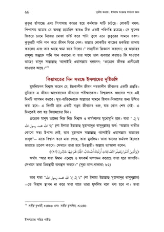 66                                                      তৃতীয় অধয্ায় : ইসলাম সংকৰ্ান্ত সাধারণ জ্ঞান



 ু ু
ককর হাঁপােচ্ছ এবং িপপাসায় কাতর হেয় কদর্মাক্ত মািট চাটেছ। েলাকিট বলল:
                                                             ূ
িপপাসায় আমার েয অবস্থা হেয়িছল তারও িঠক একই পিরণিত হেয়েছ। েস কেপর
িভতের েনেম িনেজর েমাজা ভিতর্ কের পািন তুেল এেন ককেরর সামেন ধরল।
                                                ু ু
 ু ু
ককরিট পািন পান কের জীবন িফের েপল। আল্লাহ েলাকিটর কােজর শ‌ুকিরয়া আদায়
করেলন এবং তার গ‌ুনাহ ক্ষমা কের িদেলন।” সাহাবীরা িজজ্ঞাসা করেলন: েহ আল্লাহর
রাসূ ল! জন্তুেক পািন পান করােনা বা তার সােথ ভাল বয্বহার করায়ও িক সাওয়াব
আেছ? রাসূ ল সাল্লাল্লাহু ‘আলাইিহ ওয়াসাল্লাম বলেলন: “পৰ্েতয্ক জীবন্ত পৰ্াণীেতই
                  76
সাওয়াব আেছ।”


                  িকয়ামেতর িদন সমব্েন্ধ ইসলােমর দৃ িষ্টভিঙ্গ
      মুসিলমগণ িবশব্াস কেরন েয, ইহকালীন জীবন পরকালীন জীবেনর একিট পৰ্স্তুিত।
দুিনয়ার এ জীবন আেখরােতর জীবেনর পরীক্ষােকন্দৰ্। িবশব্জগত ধব্ংেসর পের এই
িদনিট আগমন করেব। মৃত-বয্িক্তেদরেক আল্লাহর সামেন িহসাব-িনকােশর জনয্ উিত্থত
করা হেব। এ িদনিট হেব একিট নতুন জীবেনর শ‌ুরু, যার েকান েশষ েনই। এ
িদনেকই বলা হয় িকয়ামেতর িদন।
      পৰ্েতয্ক মানু ষ তােদর িনজ িনজ িবশব্াস ও কমর্ফেলর মুেখামুিখ হেব। যারা “ ‫ﻻ ﻪﻟ‬
‫( ”إﻻ اﷲ ﺤﻣﻤﺪ رﺳﻮل اﷲ‬লা ইলাহা ইল্লাল্লাহু মুহাম্মাদুর রাসূ লুল্লাহ) অথর্: “আল্লাহ বয্তীত
েকােনা সতয্ উপাসয্ েনই, আর মুহাম্মাদ সাল্লাল্লাহু ‘আলাইিহ ওয়াসাল্লাম আল্লাহর
রাসূ ল”— এেত িবশব্াস কের মারা েগেছ, তারা মুসিলম। তারা তােদর কমর্ফল িহেসেব
জান্নােত পৰ্েবশ করেব। েসখােন তারা হেব িচরস্থায়ী। আল্লাহ তা‘আলা বেলন:
                       َ       َ َ ْ ُ َّ ْ ُ َ ْ َ َ َ ُ              ُ َ َ َ َ َّ َ
                 ﴾(٨٢) ‫﴿وا ِ ﻳﻦ آﻣﻨُﻮا وﻋﻤﻠﻮا اﻟﺼﺎﺤﻟَﺎت أوﺤﻚ أﺻﺤﺎب اﺠﻟَﻨﺔ ﻫﻢ ﻓﻴﻬﺎ ﺧﺎ ِ ُ ون‬
                                    ِ    ِ             ِ   ِ ِ
                                                                 َّ
                                                                         ِ
      অথর্াত্ “আর যারা ঈমান এেনেছ ও সত্কমর্ সম্পাদন কেরেছ তারা হেব জান্নািত।
েসখােন তারা িচরস্থায়ী অবস্থান করেব।” (সূ রা আল-বাকারা: ৮২)


      আর যারা “‫( ”ﻻ ﻪﻟ إﻻ اﷲ ﺤﻣﻤﺪ رﺳﻮل اﷲ‬লা ইলাহা ইল্লাল্লাহু মুহাম্মাদুর রাসূ লুল্লাহ)
—েত িবশব্াস স্থাপন না কের মারা যােব তারা মুসিলম বেল গণয্ হেব না। তারা




76
     সহীহ বুখারী, #২৪৬৬ এবং সহীহ মুসিলম, #২২৪৪।


ইসলােমর সিচতৰ্ গাইড
 