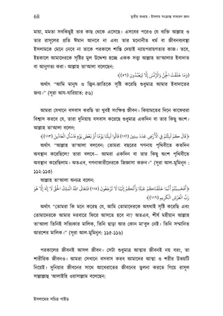 68                                                              তৃতীয় অধয্ায় : ইসলাম সংকৰ্ান্ত সাধারণ জ্ঞান



মায়া, মমতা সবিকছু ই তার কাছ েথেক এেসেছ। এসেবর পেরও েয বয্িক্ত আল্লাহ ও
তার রাসূ েলর পৰ্িত ঈমান আনেব না এবং তার মেনানীত ধমর্ বা জীবনবয্বস্থা
ইসলামেক েমেন েনেব না তােক পরকােল শািস্ত েদয়াই নয্ায়পরায়ণতার কাজ। তেব,
ইহকােল আমােদরেক সৃ িষ্টর মুল উেদ্দশয্ হেচ্ছ একক সত্তব্া আল্লাহ তা‘আলার ইবাদাত
বা আনু গতয্ করা। আল্লাহ তা‘আলা বেলেছন:
                                                               ُ ْ َّ َ ْ ْ َ َّ ْ ُ ْ َ َ َ َ
                                                       ﴾(٥٦) ‫)وﻣﺎ ﺧﻠﻘﺖ اﺠﻟﻦ واﻹﻧﺲ إﻻ ِ َﻌﺒُﺪون‬
                                                             ِ          ِ   ِ    ِ
     অথর্াত্ “আিম মানু ষ ও িজব্ন-জািতেক সৃ িষ্ট কেরিছ শ‌ুধুমাতৰ্ আমার ইবাদােতর
জনয্।” (সূ রা আয-যািরয়াত: ৫৬)


     আমরা েযখােন বসবাস করিছ তা খুবই সংিক্ষপ্ত জীবন। িকয়ামেতর িদেন কােফররা
িবশব্াস করেব েয, তারা দুিনয়ায় বসবাস কেরেছ শ‌ুধুমাতৰ্ একিদন বা তার িকছু অংশ।
আল্লাহ তা‘আলা বেলন:
          َ ِّ َ ْ َ ْ َ ْ َ ْ َ ْ َ ً ْ َ ْ َ ُ َ          َ     َ َ َ   َْْ ْ ْ َ ْ َ َ َ
   ﴾(١١٣) ‫﴿ﻗﺎل ﻛﻢ ﻛﺜﺘُﻢ ِﻲﻓ اﻷرض ﻋﺪد ﺳﻨﻦﻴ )٢١١( ﻗﺎﻟﻮا ﻛﺜﻨﺎ ﻳَﻮﻣﺎ أو ﻧﻌﺾ ﻳَﻮمٍ ﻓﺎﺳﺄل اﻟﻌﺎدﻳﻦ‬
                                                                        ِ
                   ِ                          ِ               ِ ِ                 ِ
     অথর্াত্ “আল্লাহ তা‘আলা বলেবন: েতামরা বছেরর গণনায় পৃিথবীেত কতিদন
অবস্থান কেরিছেল? তারা বলেব— আমরা একিদন বা তার িকছু অংশ পৃিথবীেত
অবস্থান কেরিছলাম। অতএব, গণনাকারীেদরেক িজজ্ঞাসা করুন।” (সূ রা আল-মুিমনূ ন :
১১২-১১৩)
    আল্লাহ তা‘আলা অনয্তৰ্ বেলন:
  ُ َّ َ َ َ ُّ َ ْ ُ َ ْ ُ َّ َ َ َ َ َ ُ َ ْ ُ َ َ َ ْ ُ َّ َ َ ً َ ْ ُ َ ْ َ َ َ َّ َ ْ ْ َ َ َ
‫﴿أﻓﺤﺴﺒﺘُﻢ ﻛﻏﻤﺎ ﺧﻠﻘﻨﺎﻛﻢ ﻗﺒَﺜﺎ وﻛﻧﻜﻢ إ ْﻨﺎ ﻻ ﺗﺮﺟﻌﻮن )٥١١( ﻓﺘﻌﺎﻰﻟ اﺑ اﻟﻤﻠﻚ اﺤﻟﻖ ﻻ إِ إِﻻ ﻫﻮ‬
َ
                      ِ                               ِ                                       ِ
                                                                                    َ ْ         َ ْ ُّ َ
                                                                                           ِْ
                                                                      ﴾(١١٦) ‫رب اﻟﻌﺮش اﻟﻜﺮﻳﻢ‬
                                                                                ِ ِ
     অথর্াত্ “েতামরা িক মেন কেরছ েয, আিম েতামােদরেক অযথাই সৃ িষ্ট কেরিছ এবং
েতামােদরেক আমার দরবাের িফের আসেত হেব না? অতএব, শীষর্ মহীয়ান আল্লাহ
তা‘আলা িতিনই সিতয্কার মািলক, িতিন ছাড়া আর েকান মা‘বুদ েনই। িতিন সম্মািনত
আরেশর মািলক।” (সূ রা আল-মুিমনু ন: ১১৫-১১৬)


     পরকােলর জীবনই আসল জীবন। েসটা শ‌ুধুমাতৰ্ আত্মার জীবনই নয় বরং, তা
শারীিরক জীবনও। আমরা েসখােন বসবাস করব আমােদর আত্মা ও শরীর উভয়িট
িনেয়ই। দুিনয়ার জীবেনর সােথ আেখরােতর জীবেনর তুলনা করেত িগেয় রাসূ ল
সাল্লাল্লাহু ‘আলাইিহ ওয়াসাল্লাম বেলেছন:



ইসলােমর সিচতৰ্ গাইড
 