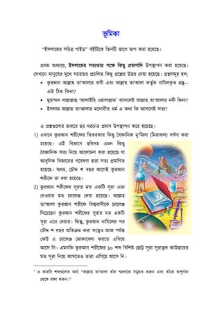 ভূিমকা
      “ইসলােমর সিচতৰ্ গাইড” বইিটেক িতনিট ভােগ ভাগ করা হেয়েছ।


     পৰ্থম অধয্ােয়, ইসলােমর সতয্তার পেক্ষ িকছু পৰ্মাণািদ উপস্থাপন করা হেয়েছ।
েসখােন মানু েষর মুেখ সচরাচর পৰ্চিলত িকছু পৰ্েশ্নর উত্তর েদয়া হেয়েছ। পৰ্শ্নসমূ হ হল:
      করআন আল্লাহ তা‘আলার বাণী এবং আল্লাহ তা‘আলা কতৃর্ক নািযলকত গৰ্ন্থ—
        ু                                                      ৃ
         এটা িঠক িকনা?
                                               1
      মুহাম্মদ সাল্লাল্লাহু ‘আলাইিহ ওয়াসাল্লাম আসেলই আল্লাহ তা‘আলার নবী িকনা?
      ইসলাম আল্লাহ তা‘আলার মেনানীত ধমর্ এ কথা িক আসেলই সতয্?


     এ পৰ্শ্নগ‌ুেলার জবােব ছয় ধরেনর পৰ্মাণ উপস্থাপন কের হেয়েছ।
1) এখােন করআন শরীেফর িভতরকার িকছু ৈবজ্ঞািনক মু‘িজযা (িমরাকল) বণর্না করা
          ু
     হেয়েছ। এই িবভােগ ছিবসহ এমন িকছু
     ৈবজ্ঞািনক সতয্ িনেয় আেলাচনা করা হেয়েছ যা
     আধুিনক িবজ্ঞােনর গেবষণা দব্ারা সতয্ পৰ্মািণত
                                    ু
     হেয়েছ। অথচ, েচৗদ্দ শ বছর আেগই করআন
     শরীেফ তা বলা হেয়েছ।
    ু
2) করআন শরীেফর সূ রার মত একিট সূ রা এেন
     েদওয়ার মত চয্ােলঞ্জ েদয়া হেয়েছ। আল্লাহ
             ু
     তা‘আলা করআন শরীেফ িবশব্বাসীেক চয্ােলঞ্জ
              ু
     িদেয়েছন করআন শরীেফর সু রার মত একিট
                               ু
     সূ রা এেন েদয়ার। িকন্তু, করআন নািযেলর পর
     েচৗদ্দ শ বছর অিতকৰ্ম করা সেত্তব্ও আজ পযর্ন্ত
     েকউ এ চয্ােলঞ্জ েমাকােবলা করেত এিগেয়
                    ু
     আেস িন। এমনিক করআন শরীেফর ১০ শ                িবিশষ্ট েছাট্ট সূ রা সূ রাতুল কাউছােরর
     মত সূ রা িনেয় আসেতও তারা এিগেয় আেস িন।

1
    এ আরিব শ গ‌ুেলার অথর্: “আল্লাহ তা‘আলা তাঁর স্মরণেক সমুন্নত করুন এবং তাঁেক অপূ ণর্তা
     েথেক রক্ষা করুন।”
 