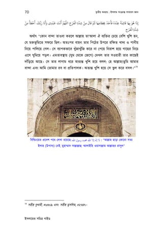 70                                                            তৃতীয় অধয্ায় : ইসলাম সংকৰ্ান্ত সাধারণ জ্ঞান


ْ َ َ ْ َ َ ُّ َ َ َ َ   ْ َ َ ْ َ َّ ُ َّ    َ ْ َّ
                                           ِ َ ِ ِ ْ ِ
                                                       َ َ َّ ُ َ َ َ َ َ َ ُ َ ْ ً َ َ َ َ ُ َ
‫إذا ﻫﻮ ﺑِﻬﺎ ﻗﺎﺋِﻤﺔ ﻋﻨﺪه ﻓﺄﺧﺬ ﺨﺑﻄﺎﻣﻬﺎ ﻋﻢ ﻗﺎل ﻣﻦ ﺷﺪة اﻟﻔﺮح اﻟﻠﻬﻢ أﻧﺖ ﻗﺒﺪى وأﻧﺎ رﺑﻚ. أﺧﻄﺄ ﻣﻦ‬
 ِ                     ِ                                         ِ ِِ            ِ               ِ
                                                                                          َ ْ َّ
                                                                                       ِ َ ِ ِ
                                                                                       ‫ﺷﺪة اﻟﻔﺮح‬
      অথর্াত্ “েকান বান্দা তাওবা করেল আল্লাহ তা‘আলা ঐ বয্িক্তর েচেয় েবিশ খুিশ হন,
েয মরুভূিমেত সফের িছল। অতঃপর বাহন তার িপেঠর উপের রিক্ষত খাদয্ ও পানীয়
িনেয় পািলেয় েগল। েস বয্াপকভােব খুঁজাখুঁিজ কের না েপেয় িনরাশ হেয় গােছর িনেচ
এেস ঘুিমেয় পড়ল। এমতাবস্থায় (ঘু ম েথেক েজেগ) েদখল তার সওয়ারী তার কােছই
দাঁিড়েয় আেছ। েস তার লাগাম ধের অতয্ন্ত খুিশ হেয় বলল: েহ আল্লাহ!তুিম আমার
                                                                         78
বান্দা এবং আিম েতামার রব বা পৰ্িতপালক। অতয্ন্ত খুিশ হেয় েস ভুল কের বসল।”




      িবিল্ডংেয়র পৰ্েবশ পেথ েলখা রেয়েছ: ‫“ : ﻻ ﻪﻟ إﻻ اﷲ ﺤﻣﻤﺪ رﺳﻮل اﷲ‬আল্লাহ ছাড়া েকােনা সতয্
            ইলাহ (উপাসয্) েনই, মুহাম্মাদ সাল্লাল্লাহু ‘আলাইিহ ওয়াসাল্লাম আল্লাহর রাসূ ল”




78
     সহীহ বুখারী, #৬৩০৯ এবং সহীহ মুসিলম, #২৭৪৭।


ইসলােমর সিচতৰ্ গাইড
 